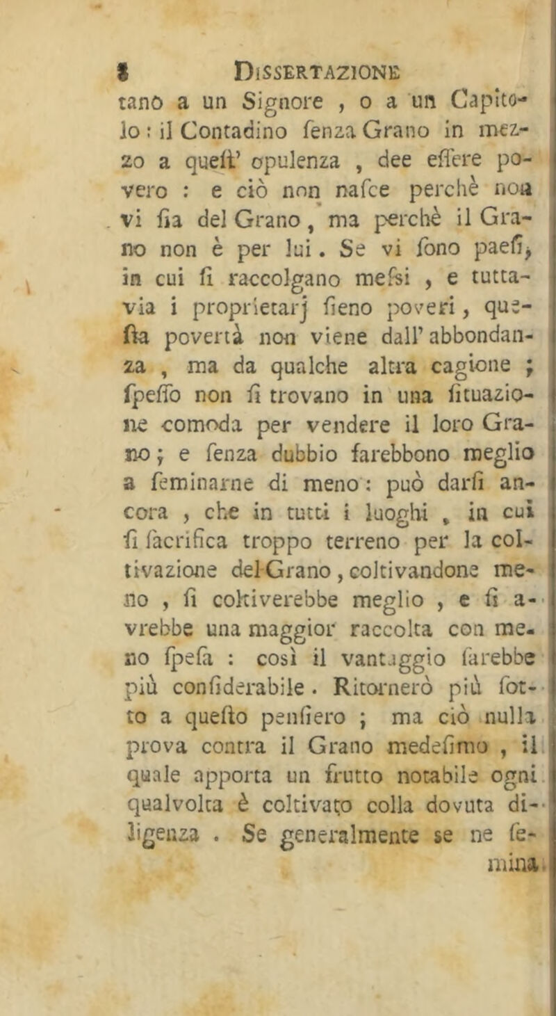 tano a un Signore , o a un Capito- lo : il Contadino fenza Grano in mez- zo a quelt’ opulenza , dee eflere po- vero ; e ciò non nafce perchè noa . vi fia del Grano, ma perclìè il Gra- no non è per lui. Se vi fono paefi^ in cui fi raccolgano melisi , e tutta- via i proprietarj fieno poveri, que- fia povertà non viene dall’abbondan- za , ma da qualche altra cagione ; rpefib non fi trovano in'una fituazio- iie comoda per vendere il loro Gra- no ; e fenza dubbio farebbono meglio a feminarne di meno : può darfi an- cora , che in tutti i luoghi , in cui fi l'acrifica troppo terreno per la col- tivazione del-Grano, coltivandone me- no , fi coltiverebbe meglio , e fi-a-- vrebbe una maggior raccolta con me- no (pela : così il vantaggio iàrebbe- più confiderabile. Ritornerò più fot-- to a quello penfiero ; ma ciò nulla, prova contra il Grano medefirao , ili quale apporta un frutto notabile ogni, qualvolta è coltivat;o colla dovuta di-- ligenza . Se generalmente se ne fe- mina.