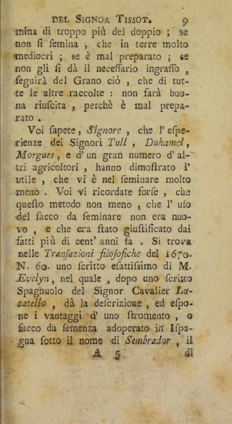 «ima dì troppo più del doppio ; se non fi femina , che in terre molto mediocri ; se è mal preparato ; «e non gli fi dà il necefiario ingraflb , feguirà del Grano ciò , che di tut- te le altre .raccolte : non farà buo- na riufcita , perchè è mal prepa- rato . Voi fapete, Signore , che T efÌ5e- rienze dei Signori Tuli , Duhamel, Morgues, e d’ un gran numero d’ al- 'tri agricoltori , hanno dimoftrato V utile , che vi è nel feminare molto meno . Voi vi ricordate forfè , che quefio metodo non meno , che 1’ ufo -del facco da feminare non era nuo- vo , e che era fiato giuftificato dai fatti più di cent’ anni fa , Si trova nelle Tranjazioni jilojoficìie dei idfo. N. 6Q‘ uno fcritto efattifsirao di M- Evelyn, nel quale , dopo uno fcritto Spagnuolo del Signor Cavalier Tr/- catdh , dà la deferizione , ed efpo- ne i vantaggi d’ uno firomento , o fecco da femenza adoperato in Ifpa- ^oa fotto il nome di Semkador , il A 5 dì