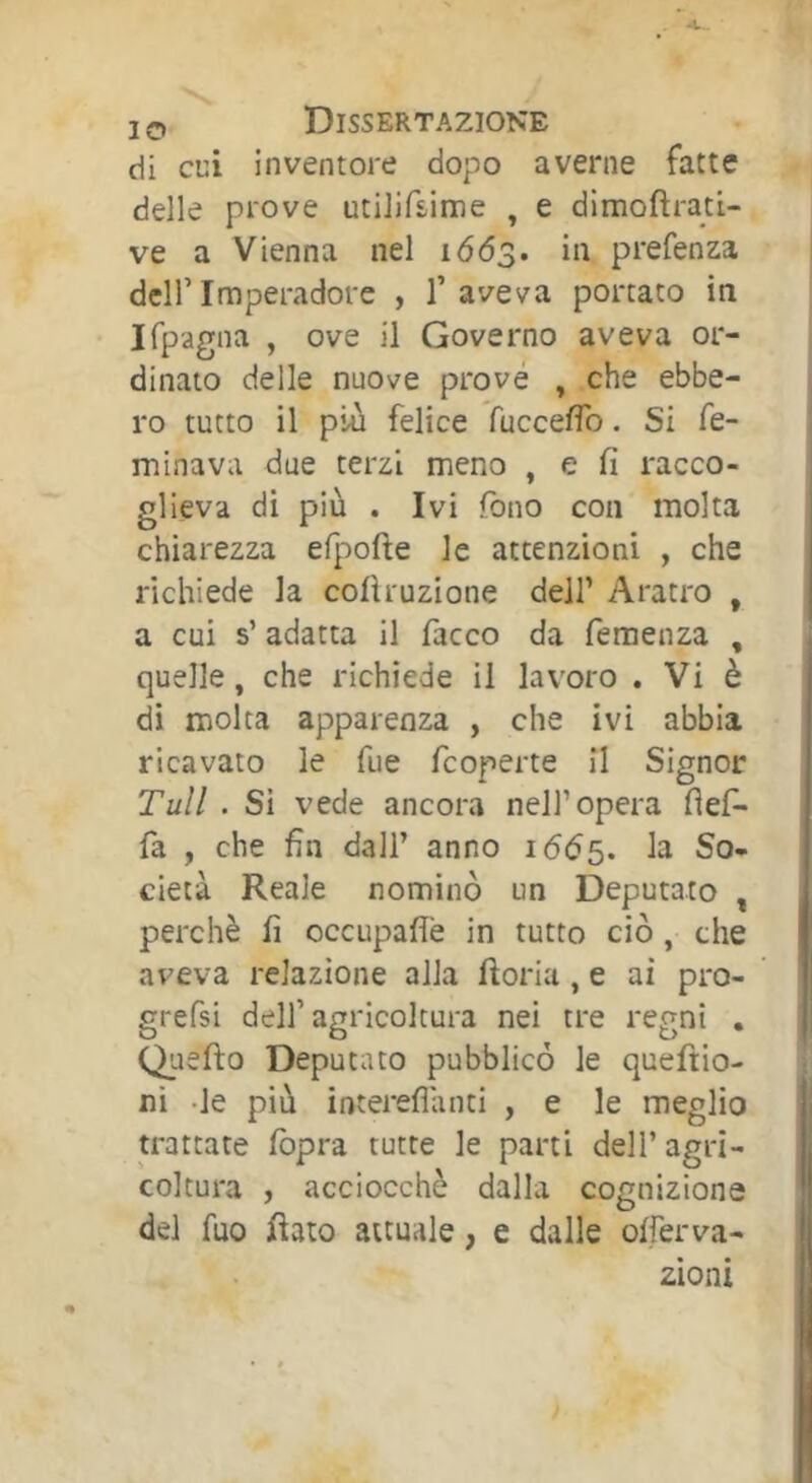 di cui inventore dopo averne fatte delle prove utilifsime , e dimofìrati- ve a Vienna nel 1663. in prefenza dell’Imperadore , l’aveva portato in Ifpagna , ove il Governo aveva or- dinato delle nuove prové , che ebbe- ro tutto il piu felice fucceffo. Si fe- minava due terzi meno , e fi racco- glieva di più . Ivi fono con molta chiarezza efpofte le attenzioni , che richiede la cofiruzione dell’ Aratro , a cui s’adatta il facco da femenza , quelle, che richiede il lavoro . Vi è di molta apparenza , che ivi abbia ricavato le fue feoperte il Signor Tuli . Si vede ancora nell’opera fìef- fa , che fin dall’ anno 1665. So- cietà Reale nominò un Deputato , perchè fi occupafl'e in tutto ciò, che aveva relazione alla ftoria, e ai pro- grefsi dell’agricoltura nei tre regni , Qu efto Deputato pubblicò le queftio- ni -le più intereflanti , e le meglio trattate Ibpra tutte le parti dell’agri- coltura , acciocché dalla cognizione del fuo Rato attuale, e dalle offerva- zioni