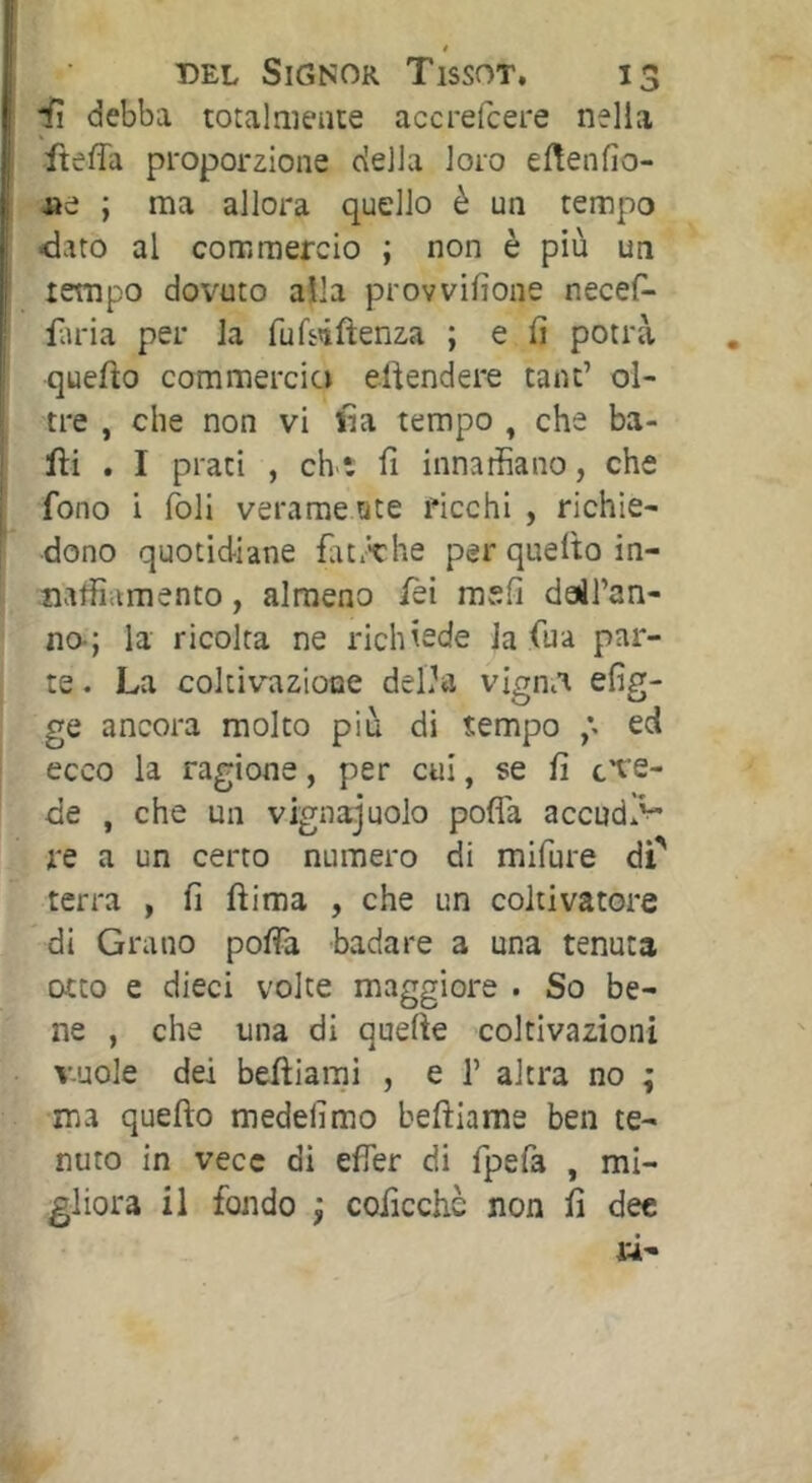 * DEL Signor Tissot. 13 iì debba totalmente accrefcere nella fteffa proporzione della loro el^enfìo- ne ; ma allora quello è un tempo -dato al commercio ; non è più un tempo dovuto alla provvifione necef- lìu'ia per la fuTsiftenza ; e fi potrà quello commercio eüendere tant’ ol- tre , che non vi ila tempo , che ba- lli . I prati , ch'ì: fi innarfiano, che fono i foli verame Qte ficchi , richie- dono quotidiane fìit/the per quello in- naffiamento , almeno lèi mvefi dail’an- na; la ricolta ne richiede la fua par- te . La coltivazione deLhi vignia efig- ge ancora molto più di tempo ed ecco la ragione, per cui, se fi c^e- de , che un vignaiuolo pofla accudì^ re a un certo numero di mifure dP terra , fi ftima , che un coltivatore di Grano pofia badare a una tenuta otto e dieci volte maggiore . So be- ne , che una di quelle coltivazioni vuole dei belliarni , e 1’ altra no ; ma quello medefimo belllame ben te- nuto in vece di efier di fpefa , mi- gliora il fondo i coficchè non fi dee ri-