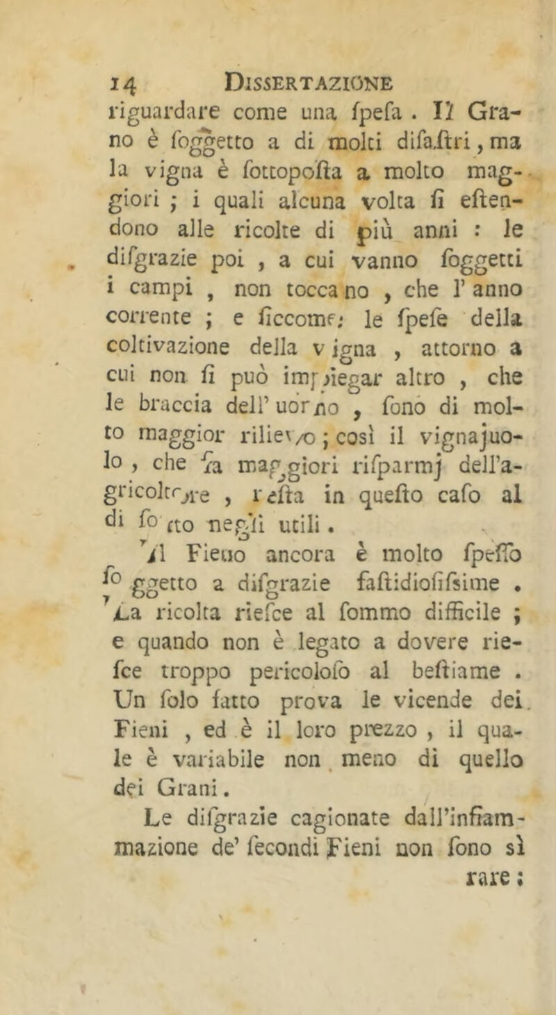 riguardare come una fpefa . 12 Gra- no è foretto a di moki difailri, ma la vigna è fotcopofta a molto mag- giori ; i quali alcuna volta fi eften- dono alle ricolte di più anni : le , difgrazie poi , a cui vanno foggetti i campi , non toccano , che l’anno corrente ; e ficcomf; le fpelè della coltivazione della v igna , attorno a cui non fi può im[ negar altro , che le braccia delTudr/io , fono di mol- to maggior riliev/o ; cosi il vignajuo- lo , che mag^giori rifparmj dell’a- gricokoi'e , refta in quefto cafo al fio fto ne^'ii utili. Vi Fieno ancora è molto fipcfTo fio ggetto a difgrazie faftidiofifsime . ^jL3. ricolta riefce al fommo difficile ; e quando non è legato a dovere rie- fce troppo pericoloib al beftiame . Un folo fatto prova le vicende dei. Fieni , ed è il loro prezzo , il qua- le è variabile non. meno di quello dei Grani. Le difgrazie cagionate daU’infiara- inazione de’ fecondi Fieni non fono sì rare ;