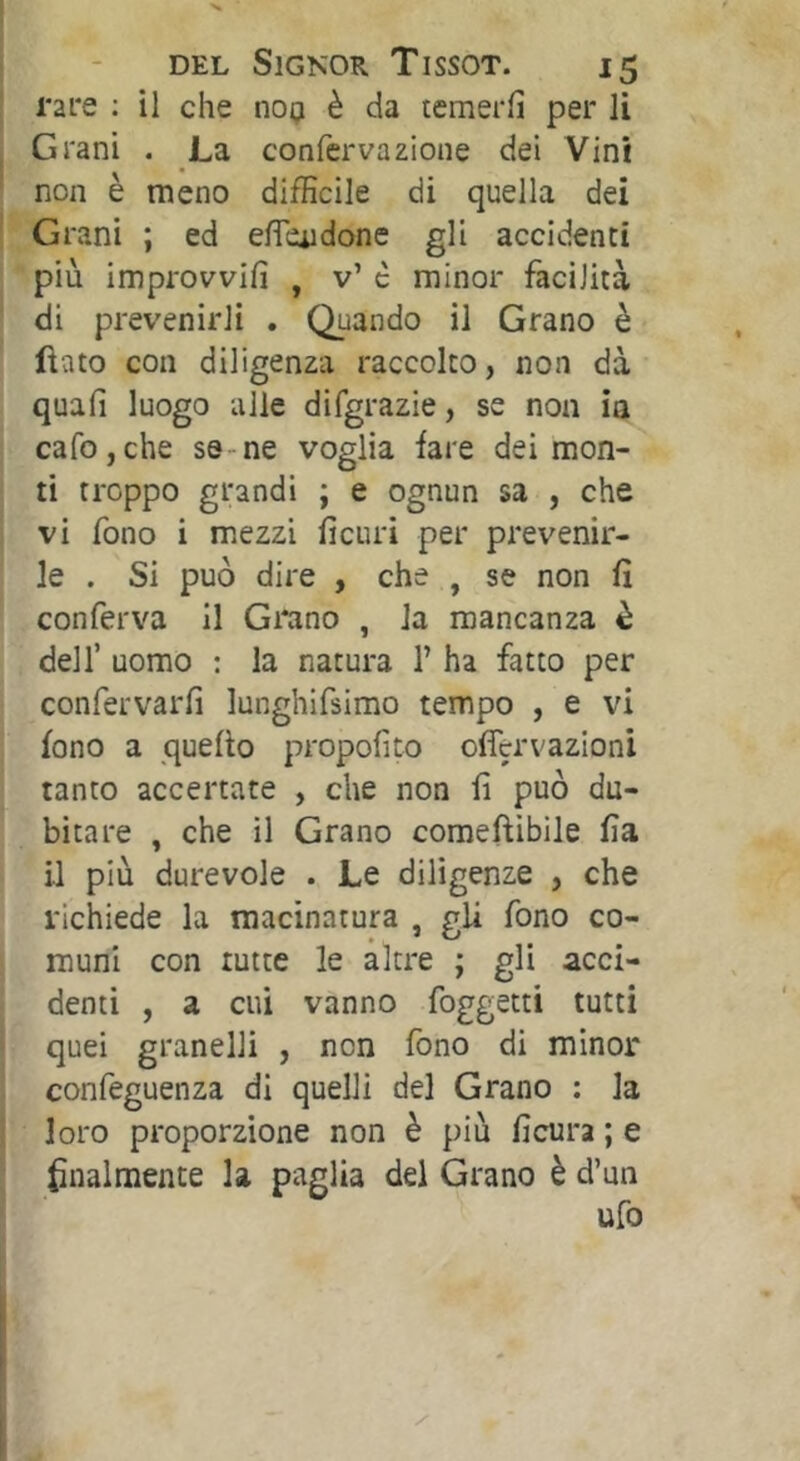 rare ; il che 1109 è da temerli per li Grani . La confervazione dei Vini non e meno difficile di quella dei Grani ; ed effeudone gli accidenti più improvvifi , v’ c minor facilità di prevenirli . Quando il Grano è fìato con diligenza raccolto, non dà quali luogo alle difgrazie, se non ia cafojche se ne voglia fare dei mon- ti troppo grandi ; e ognun sa , che vi fono i mezzi fìcuri per prevenir- le . Si può dire , che , se non lì conferva 11 Gi*ano , la mancanza è dell’ uomo : la natura 1’ ha fatto per confervarfi lunghifsimo tempo , e vi fono a quello propofito offervazioni tanto accertate , che non fi può du- bitare , che il Grano comeftibile fia il più durevole . Le diligenze , che richiede la macinatura , gli fono co- muni con tutte le altre ; gli acci- denti , a cui vanno foggetti tutti quei granelli , non fono di minor confeguenza di quelli del Grano ; la loro proporzione non è più licura ; e finalmente la paglia del Grano è d’un