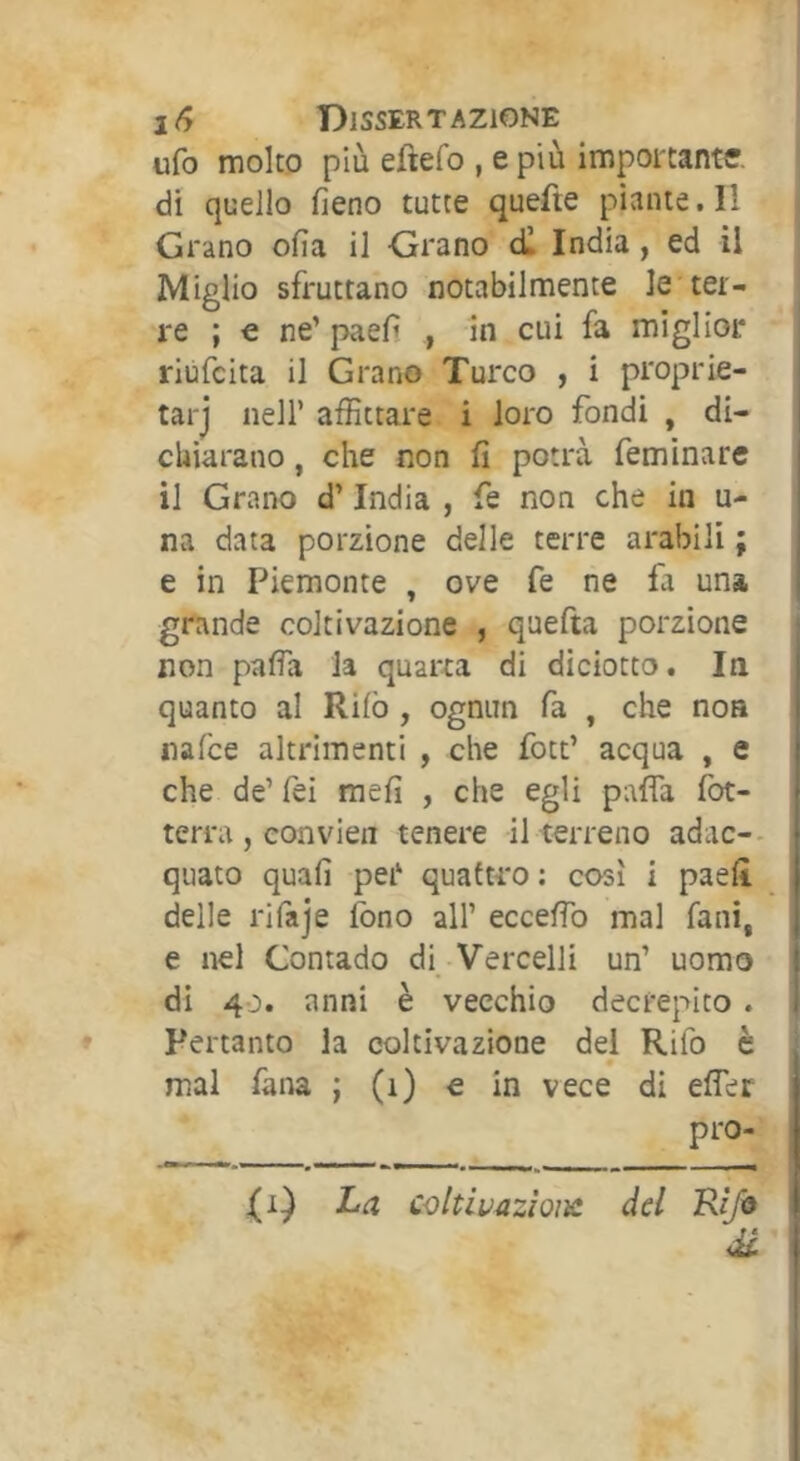 ufo molto più eftefo , e più importante, di quello fieno tutte quefte piante. Il Grano ofia il Grano c£ India, ed il Miglio sfruttano notabilmente le ter- re ; € ne’ paefi , in cui fa miglior riùfcita il Grano Turco , i proprie- tarj nell’ affittare i loro fondi , di- chiarano , che non fi potrà feminare il Grano d’India , fe non che in u- na data porzione delle terre arabili ; e in Piemonte , ove fe ne fa una grande coltivazione , quefta porzione non pafia la quarta di diciotto. In quanto al Rilò , ognun fa , che non nalce altrimenti , che fott’ acqua , e che de’ fei mefi , che egli paffa fot- terra, eonvien tenere il terreno adac-- i quato quali per quattro : così i paefi delle rifaje fono all’ eccefib mal fani, e nel Contado di Vercelli un’ uomo | di 40. anni è vecchio decrepito. t Pertanto la coltivazione del Rifo è mal faiw ; (1) e in vece di efler * pro- La coltivazioiìc del Z\(/® di