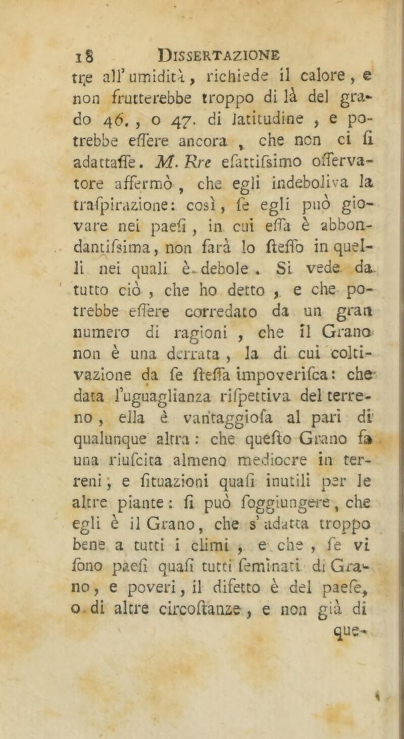 ti*e air umiditi, richiede il calore , e non frutterebbe troppo di là del gra- do 46. , O 47. di latitudine , e po- trebbe eflere ancora , che non ci û adattaffe. M.Rre efattirsimo offerva- tore affermò , che egli indeboliva la traPpiraz-ione: così, fe egli può gio- vare nei paefi , in cui efTa è abboa- dantifsima, non farà lo fteflb in quel- li nei quali è-debole . Si vede. da. tutto ciò , che ho detto , e che po- trebbe efìère corredato da un gran numero di ragioni , che il Grano non è una derrata , la di cui colti- vazione da fe fteffa impoverifea : che- data l’uguaglianza rilpettiva del terre- no , ella è varitaggiofa al pari di qualunque altra ; che quefto Grano fa una riufeita almeno mediocre in ter- reni •, e fìtuazioni quali inutili per le altre piante : fi può foggiungere, che egli è il Grano, che s adatta troppo bene a tutti i climi , e che , fe vi fono paeli quali tutti feminati di Gra*- no, e poveri, il difetto è del paefè^ o.di altre circoftanze, e non già di que-