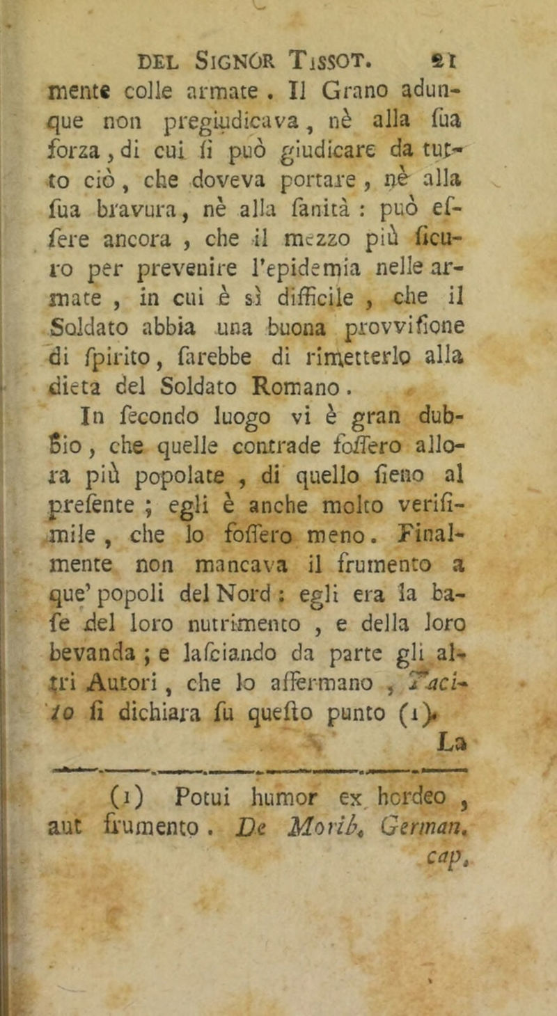 mente colle armate . Il Grano adun- que non pregiudicava, nè alla fua forza, di cui li può giudicare da tu;- to ciò, che doveva portare , nè alla fua bravura, nè alla fanità : può ef- fere ancora , che il mezzo più ficu- ro per prevenire l’epidemia nelle ar- mate , in cui è si difficile , che il Soldato abbia una buona provvifìone di fpirito, farebbe di rimetterlo alla dieta del Soldato Romano. In fecondo luogo vi è gran dub- bio , che quelle contrade follerò allo- ra più popolate , di quello fieno al preiènte ; egli è anche molto verifi- .mile, che lo fofìero meno. Final- mente non mancava il frumento a que’ popoli del Nord ; egli era la ba- fe del loro nutrimento , e della loro bevanda ; e kfciando da parte gli al- ;;ri Autori, che lo alìèrmano , T^ci- to fi dichiara fu quello punto (i)# La (0 Potui humor ex, hcrdeo , aut frumento. Dq Moriù^ Gsman, cap.