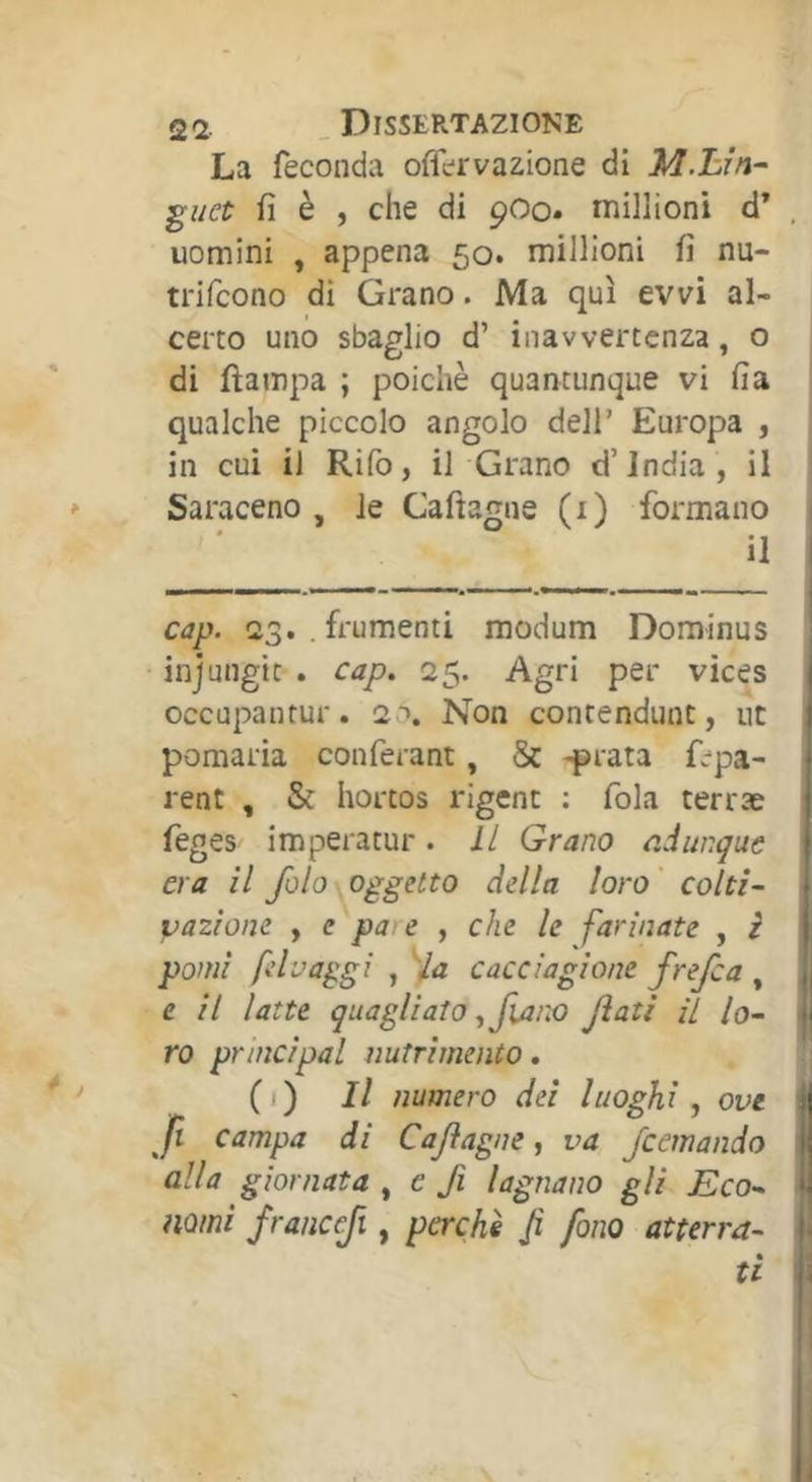 La feconda offervazione di ìà.hìn-' guet fi è , che di pOo. millioni d* , uomini , appena 50. millioni fi nu- trifcono dì Grano. Ma qui evvi al- certo uno sbaglio d’ inavvertenza, o di fìampa ; poiché quantunque vi fia qualche piccolo angolo dell’ Europa , in cui il Rifo, il Grano d’india, il Saraceno, le Cafìagne (1) formano il , cap. 23. .frumenti modum Dominus ! injungit . cap. 25. Agri per vices occupantur. 2 ''. Non contendunt, ut pomaria conférant, & -prata fepa- rent , & hortos rigenc ; fola terræ feges imperatur. Il Grano c.iunque era il fola oggetto della loro' colti- • vazione , e pare , che le farinate , i pomi fdvaggi , Ha cacciagione frefca , i| e il latte quagliato ^fiano Jìatì il lo- ti ro principal nutrimento. CO numero dei luoghi, ove ^ fi campa di Caflagne, va Jcemando I alla giornata , e fi lagnano gli Eco- nomi francefi, perchè Ji fono atterra- |