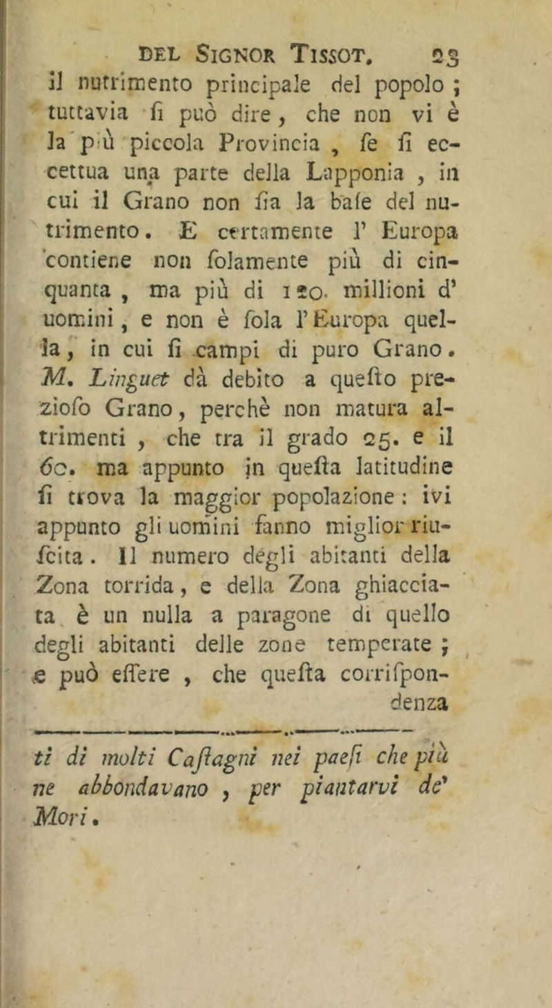 jj nutrimento principale del popolo ; tuttavia fi può dire, che non vi è la'più piccola Provincia , fie fi ec- cettua una parte della Lapponia , in cui il Grano non fia la baie del nu- trimento. E certamente 1’ Europa contiene non folamente più di cin- quanta , ma più di IÎO- millioni d’ uomini, e non è fola l’Europa quel- la in cui fi campi di puro Grano. M, Linguet dà debito a quefto pre- ziofo Grano, perchè non matura al- trimenti , che tra il grado 25. e il 6c. ma appunto jn quella latitudine fi trova la maggior popolazione : ivi i appunto gli uornini fanno miglior riu- ! fcita. 11 numero degli abitanti della ' Zona torrida, e della Zona ghiaccia- ta è un nulla a paragone di quello I degli abitanti delle zone temperate ; j fi può eflere , che quella corrifpon- denza ti di molti Cajlagni mi paefi che piu ne abbondavano , per piantarvi de* ' Mori.