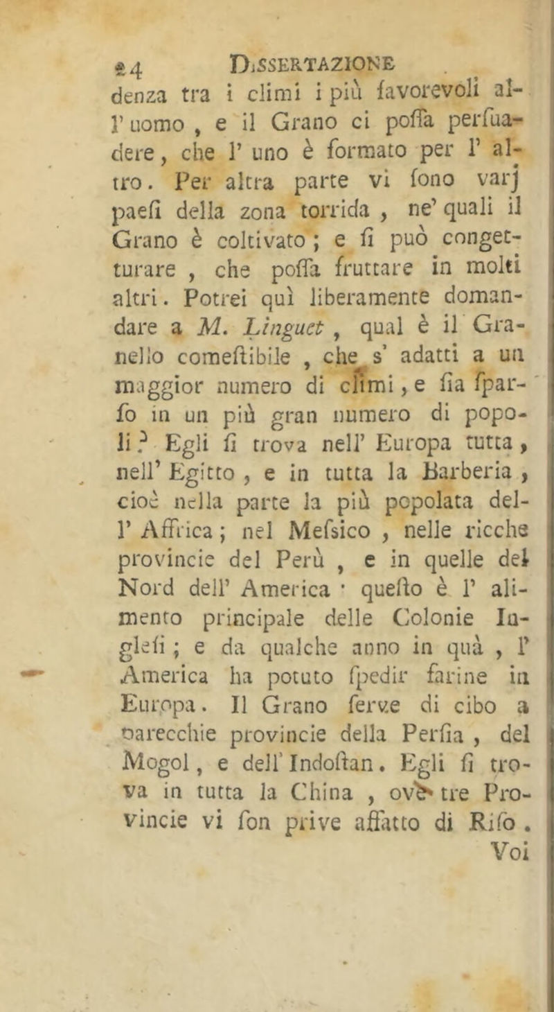 *4 DìSSERTA2I0NE denza tra i climi i più favorevoli al- r uomo , e il Grano ci pofTa peiTua- dere, che 1’ uno è formato per T al- tro . Per altra parte vi fono varj paefi della zona torrida , ne’ quali il Grano è coltivato ; e fi può conget- turare , che pofìa fruttare in molti altri. Potrei qui liberamente doman- dare a M. Linguet, qual è il Gra- nello comeftibile , che s adatti a un maggior numero di cÌÌmi, e fia fpar- fo in un più gran numero di popo- li ? Egli fi trova nell’ Europa tutta, nell’ Egitto , e in tutta la Barberia , cioè nella parte la più popolata del- 1’ Affrica ; nel Mefsico , nelle ricche provincie del Perù , e in quelle del Nord dell’ America • quello è 1’ ali- mento principale delle Colonie lu- glefi ; e da qualche anno in qua , 1’ America ha potuto fpedir farine in Europa. Il Grano ferve di cibo a ^ Parecchie provincie della Perfia , del Mogol, e dell’Indoftan. Egli fi tro- va in tutta la China , ov^ tre Pro- vincie vi fon prive afiatto di Rifo . Voi