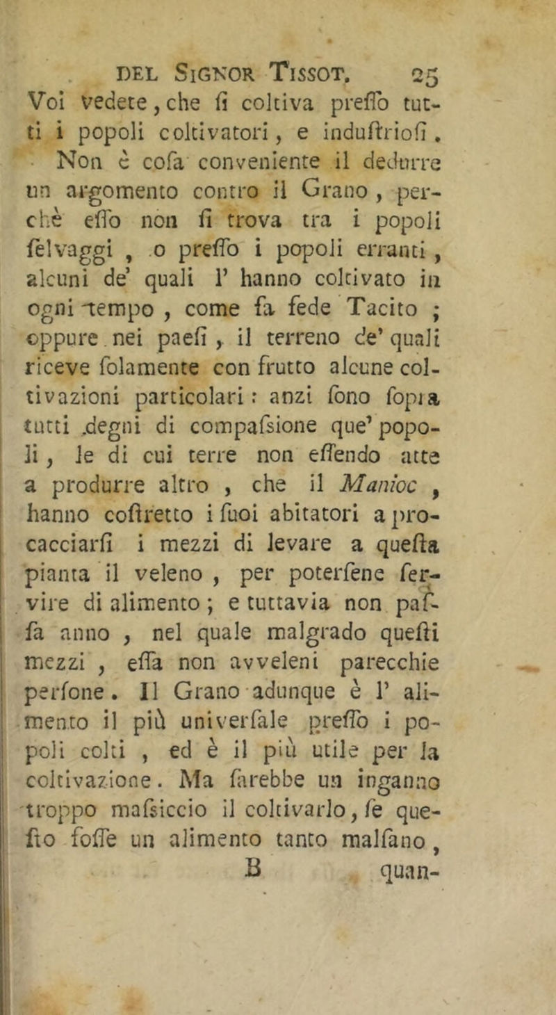Voi vedete, che fi coltiva prefìb tut- ti i popoli coltivatori, e induftriofi , Non c cofa conveniente il dedurre un argomento contro il Grano , per- chè efib non fi trova tra i popoli felvaggi , 0 prefìb i popoli erranti, alcuni de’ quali 1’ hanno coltivato in ogni -tempo , come fa fede Tacito ; oppure nei paefi , il terreno de’quali riceve folamente con frutto alcune col- tivazioni particolari: anzi fono fopia tutti .degni di compafsione que’ popo- li , le di cui terre non efìendo atte a produrre altro , che il Manioc , hanno cofìretto i Tuoi abitatori a pro- cacciarfi i mezzi di levare a quella pianta il veleno , per poterfene fer- vire di alimento ; e tuttavia non paf- fa anno , nel quale malgrado quelli mezzi , efìa non avveleni parecchie perlone. Il Grano adunque è 1’ ali- mento il più univerfale prefìb i po- poli colti , ed è il più utile per Ja coltivazione. Ma fiirebbe un inganno troppo mafsiccio il coltivarlo, fé que- fto folTe un alimento tanto malfano, B quan-