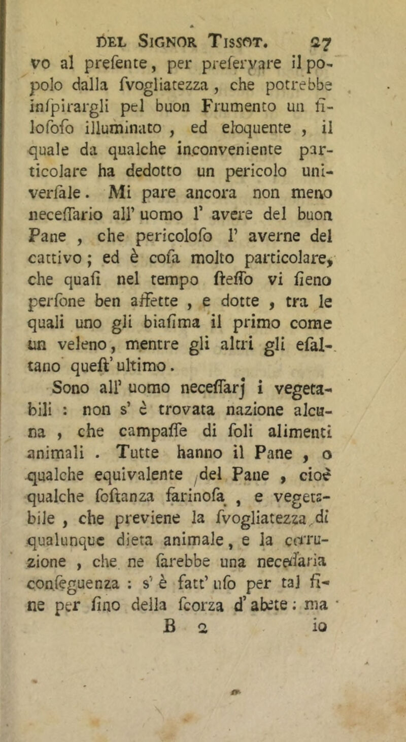 vo al prefente, per preferyare il po- polo dalla fvogliatezza, che potrebbe in/pirargli pel buon Frumento un tì- lofofo illuminato , ed eloquente , il quale da qualche inconveniente par- ticolare ha dedotto un pericolo uni- verlàle. Mi pare ancora non meno neceflario all’ uomo T avei'e del buon Pane , che pericolofo 1’ averne del cattivo ; ed è cofa molto particolare, che quali nel tempo fteffo vi fieno perfbne ben affette , e dotte , tra le quali uno gli biafima il primo come un veleno, mentre gli altri gli efal- tano queft’ ultimo. Sono air uomo neceflarj i vegeta- bili : non s’ c trovata nazione alcu- na , che campaffe di foli alimenti animali . Tutte hanno il Pane , o qualche equivalente del Pane , cioè qualche fcftanza farinola , e vegets- bile , che previene la fvogliatezza, di qualunque dieta animale, e la cotu- zione , che ne farebbe una nece^laria conlèguenza : s’ è fatt’ ufo per tal fi- ne per fino della fcorza d’abete ; ma ■ B a io