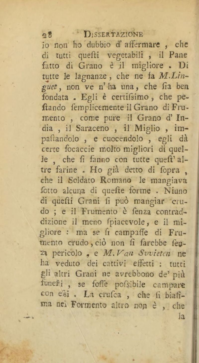 io non ho 'dubbio d’ aifermare , che di tutti quefti vegetabili , il Pane fatto di Grano è il migliore . Di tutte le lagnanze , che ne fa M.Lin- guet , non ve n’ ha una, che fia ben fondata . Egli è certifsimo, che pe- fìando femplicemente il Grano di Fru- mento , come pure il Grano d’ In- dia , il Saraceno , il Miglio , im- pafiandolo , e cuocendolo , egli dà certe focaccie molto migliori di quel- le , che fi fanno con tutte queft’ al- tre farine . Ho già detto di fopra , che il Soldato Romano le mangiava ietto alcuna di quefìe forme . Niuno di quefìi Grani fi può mangiar cru- do ; e il Frumento è fenza contrad- dizione il meno fpiacevole, e il mi- gliore ; ma se fi campafie di Fru- mento crudo, ciò non fi farebbe fèo- 'Zì pericolo , e M.Van Svviettn ne ha veduto dei cattivi effetti : tutti gli altri Grani ne avrebbono de’ pili funefi , se fofìe pofsibile carniere con e«i . La crufea , che lì biafi- ma nei Formento altro nop c , che la