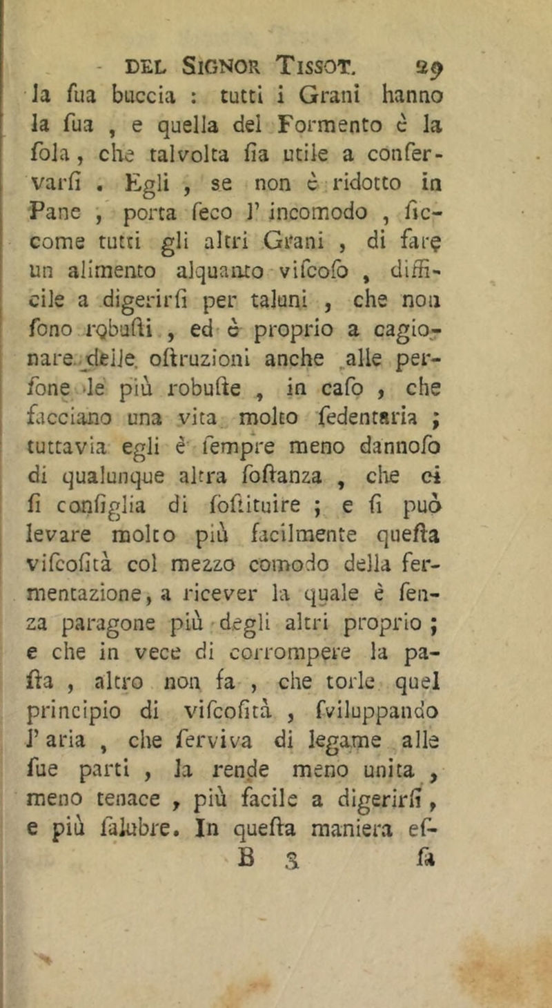 Ja fua buccia : tutti i Grani hanno la fua , e quella del Fermento è la fola, clae talvolta fia utile a confer- varfi , Egli , se non c ridotto in Pane •/ porta feco l’incomodo , fic- come tutti gli altri Grani , di farç un alimento alquanto-vifcolb , diffi- cile a digerirli per taluni , che non fono rghudi , ed* o proprio a cagio- nare-deile. oftruzioni anche ,alle per- fone >lé più robufte , in cafo , che facciano una vita^ molto fedentsria ; tuttavia egli è fempre meno dannofo di qualunque altra fofianza , die ci I fi configlia di fòftituire ; e fi può [ levare molto più facilmente quella vifeofità col mezzo comodo della fer- mentazione , a ricever la quale è fen- za paragone più*degli altri proprio; e che in vece di corrompere la pa- lla , altro non fa- , che torle quel principio di vifeofità , fviluppando J’aria , che ferviva di legame alle fue parti , la rende meno unita , meno tenace , più facile a digerirli, e più faiubre. In quella maniera ef-