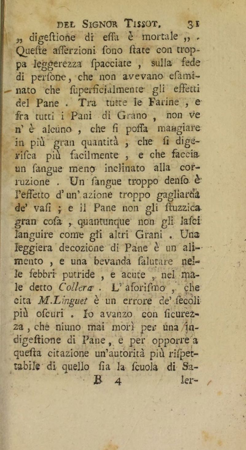 ,, digeftioi^e dr effii è mortale „ . Quefte aflerzioni fono fiate con trop- pa leggerezza fpacciate , sulla fede di pcrìbne, che non avevano efamt- ^ nato che fùperficialmente gli effetti del Pane . Tra tutte le Farine , e fra tutti i Pani di Grano , non ve n' è alcuno , che fi poffa mangiare in più gran quantità , che fi dige- rifca pià facilmente , e che faccia un fangue meno inclinato alla cor- ruzione . Un fangue troppo denfo è' i’effetto d’un’ azione troppo gagliarda de’ vafi ; e il Pane non gli ftuzzica gran cofa , quantunque non gli lafci' languire come gii altri Grani . Una leggiera decozione di Pane è un ali- mento , e una bevanda falutare nel- le febbri- putride , e acute nel ma- le detto Collera- • L’ aforìfmo clìe cita M.Lmgueì è un errore de’ .fècóli pià ofcuri . Io avanzo con ficurez- za , che niuno mai'morì per una ln- digeftione di Pane, e per opporre a quella citazione un’àutòrità più rifpet- tabile di quello fia la fcuoJa di Sa- ■ B 4 ler-