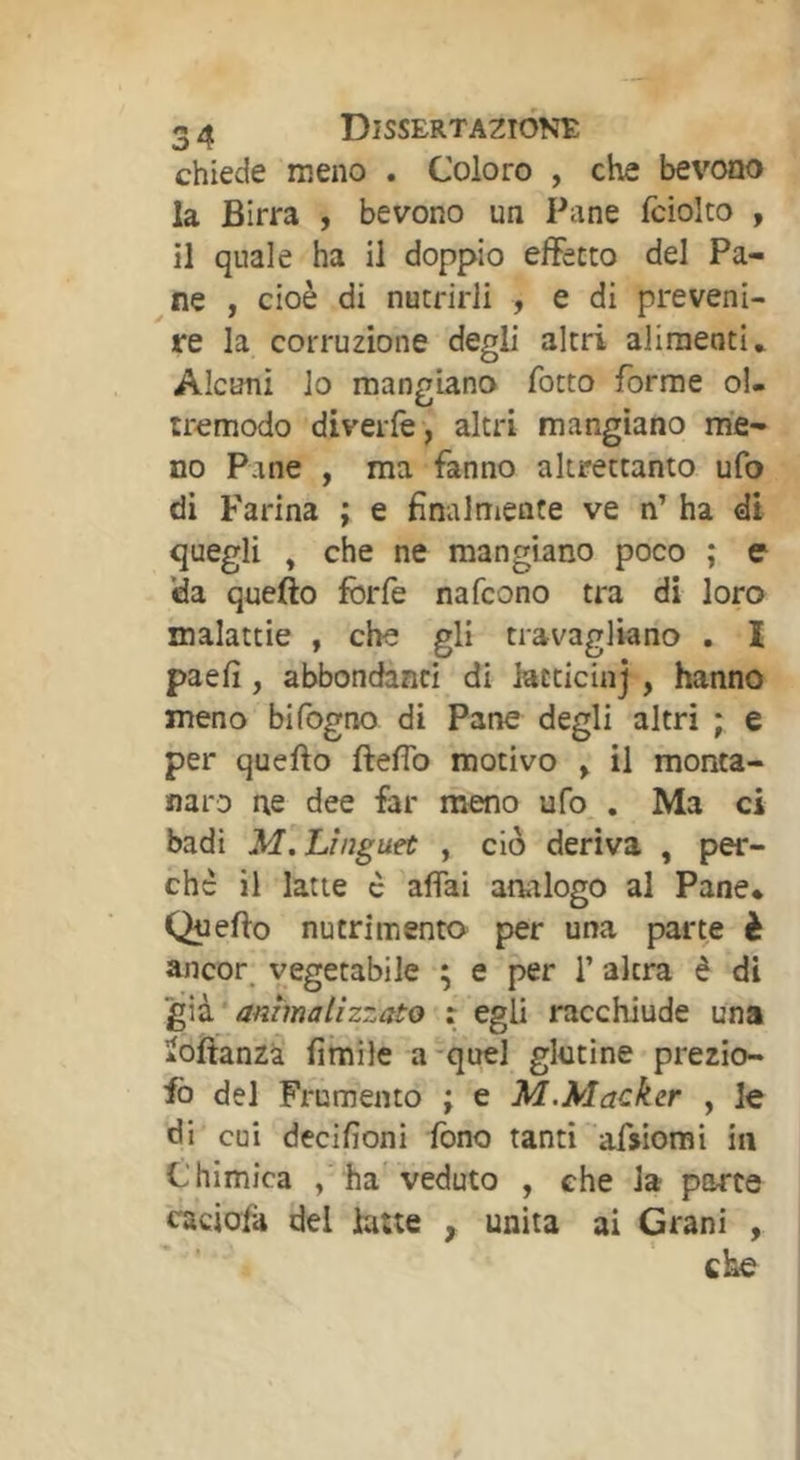 chiede meno . Coloro , che bevono la Birra , bevono un Pane fciolto , il quale ha il doppio effetto del Pa- ne , cioè di nutrirli , e di preveni- re la corruzione degli altri alimenti* Alcuni lo mangiano fotto forme ol- tremodo divelle , altri mangiano me- no Pane , ma fanno altrettanto ufo di Farina ; e finalmente ve n’ ha di quegli , che ne mangiano poco ; e 'da quefto forfè nafcono tra di loro malattie , che gli travagliano . I paefi, abbondanti di iacticinj , hanno meno bifogno di Pane degli altri * e per quefto ftefìb motivo , il monta- naro ne dee far meno ufo,. Ma ci badi M, Linguet , ciò deriva , per- che il latte c affai analogo al Pane* Quefto nutrimento per una parte è ancor_ vegetabile ; e per 1’ altra è di ’^ià ammalizzato x egli racchiude una àoftanzà fimile a-quel glutine prezio- fo del Frumento ; e M.Mackcr , le di cui decifioni fono tanti afsiorai in Chimica , ha veduto , che la porte caciofà del fotte , unita ai Grani ,