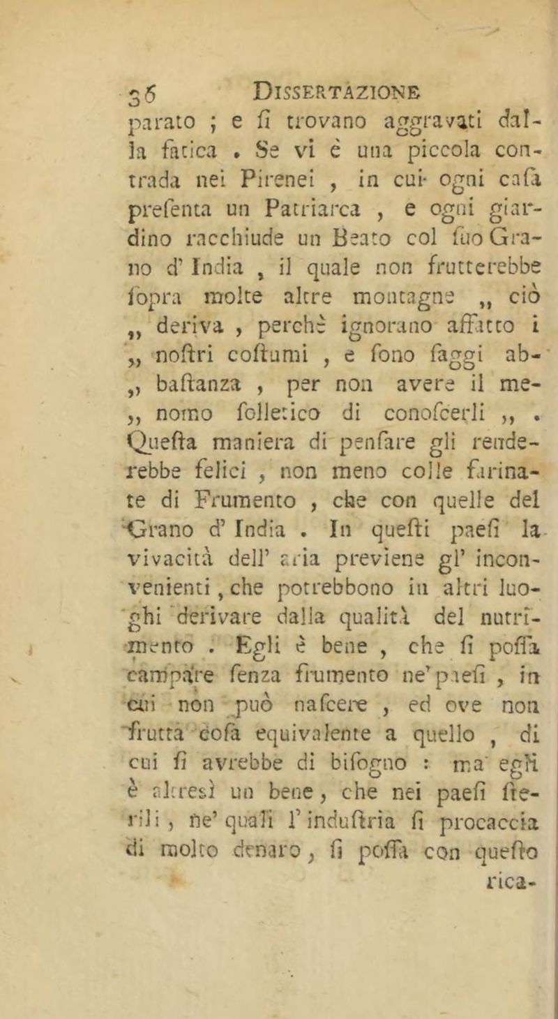 parato ; e fi trovano aggravati dal- ia fatica . Se vi è una piccola con- trada nei Pirenei , in cui- ogni cafa preferita un Patriarca , e ogni giar- dino racchiude un Beato col Tuo Gra- no d’India , il quale non frutterebbe iopra molte altre montagne „ ciò „ deriva , perchè ignorano affatto i *„-noftri coftumi , e fono faggi ab-' „ baftanza , per non avere il me- „ nomo folietico di conofcerli „ . Qiiefìa maniera di'penfare gli rende- rebbe felici , non meno colle farina- te di Frumento , che con quelle del ‘■Grano d’ India . In quefti paefì la- vivacità deir cria previene gl’ incon- venienti , che potrebbono in altri luo- 'ghi 'derivare dalla qualità del nutin- é -mento . Egli è bene , che fi poffa carnpà're fenza fi-umento ne’p.iefi , in cui -non -jiuò nafcere , ed ove non ■frutfà'-cofa equivalente a quello , di cui fi avrebbe di bifogno : ma' egH è ììlrresì un bene, che nei paefi fre- ni i , ne’quali l’indufina fi procaccia di molto denaro, fi poffa con quefio rica-