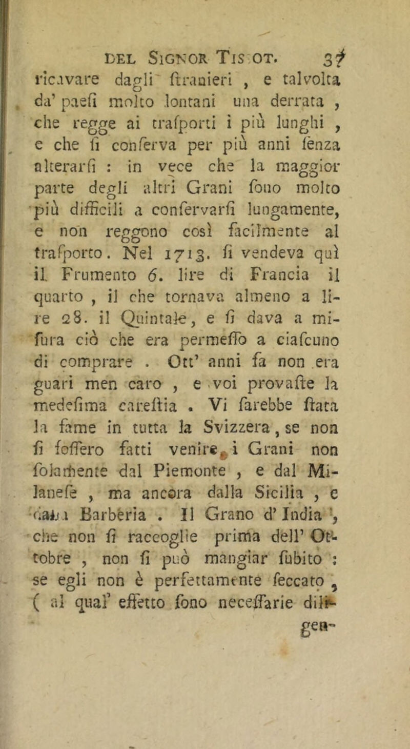 ricavare dagli' ftraoieri , e talvolta da’ paeii molto lontani una derrata , che regge ai trafporti i più lunghi , e che fi conferva per più anni lènza nIterarli : in vece che la maggior parte degli altri Grani fono molto •più difficili a confervarfì lungamente, e non reggono così facilmente al trafporto. Nel 1713. fi vendeva qui il. Frumento 6. lire di Francia il quarto , il che tornava almeno a li- re 28. il Quintale, e fi dava a mi- ■fura ciò che era permefiò a ciafcuno di comprare . Ott’ anni fa non era guari men caro , e - voi provafte la medefima careftia . Vi farebbe fiata la fame in tutta la Svizzera, se non fi folfero fatti venire^ i Grani non folarhente dal Piemonte , e dal Mi- lanefè , ma ancora dalla Sicilia , e ■('lAijì Barbéria . Il Grano d’india', che non fi raccoglie prima dell’ Ot^- tobre , non fi può mangiar fubito ; se egli non è perfettamente feccato , ( al qual’ effetto fono neceffarie dili^ gea-