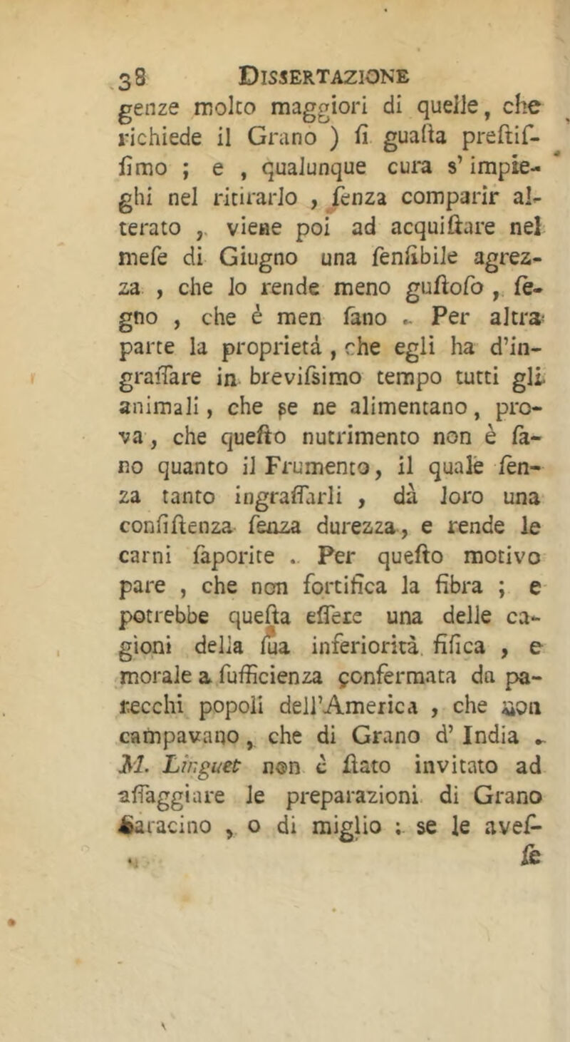 genze moko maggiori di quelle, che richiede il Grano ) fi guafia preftif- fimo ; e , qualunque cura s’impie- ghi nel ritirarlo , ^enza comparir al^ terato ,, vìchc poi ad acquiftare nel mefe di Giugno una fenfibile agrez- za , che io rende meno guftofo , le- gno , che é raen fano ► Per altra- parte la proprietà , che egli ha d’in- graiTare in brevifsirao tempo tutti gli animali, che fe ne alimentano, pro- va, che quefto nutrimento non è la- ro quanto il Frumento, il quale lèn- za tanto ingrafìarli , dà loro una confiftenza fenza durezza, e rende le carni làporite . Per quefto motivo pare , che non fortifica la fibra ; e potrebbe quefta eflere una delle ca- gioni delia lua inferiorità, fifica , e morale a fufiìcienza çonfèrraata dn pa- recchi popoli dell’America , che üoii campavano, che di Grano d’India - Linguet non c flato invitato ad afiaggiare le preparazioni di Grano èa. lacino , o di miglio se le avefi- re