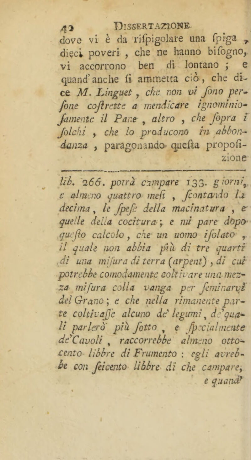 .dove vi è da rifpigolare una fpìga , diçci poveri , che ne hanno bifogno, vi accorrono ben di lontano ; e quand’anche li ammetta ciò, che di- ce M. Linguet, cha non vi fono per-^ font cojìrettt a mendicare ignominia- famente il Pane , altro , che /opra i folcili , che lo producono in abbon- danza , paragonando’ quella propofi- zione Ub. '0,66. porrà campare 133. giorni^, t almeno quattro meli , fontando la decima, le fpefe della macinatura , e quelle della cocitura-y e mi pare dopo quifo calcolo, che- un uomo ijolato il quale non abbia pui di tre quarti .di una mi fura di terra [arpent) , di cui potrebbe comodamente coltivare una mez- za mi fura colla vanga per feminarvf del Grano ; e che mila rimanente p.ir- te coltivajje alcuno dd legumi de qua- li parlerò' piu fatto , e Jpccialmente dé*Cavoli , raccorrebbe almeno otto- cento libbre di Frumento : egli avreb- be con feicento libbre- di che campare^ e quanàd