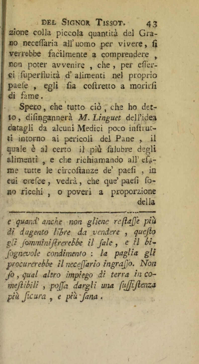 aone colla piccola quantità del Gra- no necelTaria all’uomo per vivere, fi verrebbe facilmente a comprendere , non poter avvenire , che , per efl'er- ci Tupertìuità d’ alimenti nel proprio paefe , egli fia coftretto a morirli di fame. Speco, che tutto ciò , che ho det- to, dilìngannerà M. Linguet dell’idea datagli da alcuni Medici poco inftiuc- ti intorno ai pericoli del Pane , il quale è al certo il più falubre degli alimenti , e che richiamando all’ efii- me tutte le ciixoltanze de’ paefi , in cui orefce , vedrà, che que’ paefi fo- no ricchi , o poveri a proporzione delia e quand' anche non gliene reftajje piu ài dagento libre da vendere , quejlo gli jQ^nminiJi'rereèbe il /ale , e il bi- fognevole condànento : la paglia gli procurerebbe il iiecejjario ingrafiò. Non Jo, qual altro impiego di terra in co- mejìibili , pojjd dargli una fL^Jlenza più fxura , e più 'fana . (