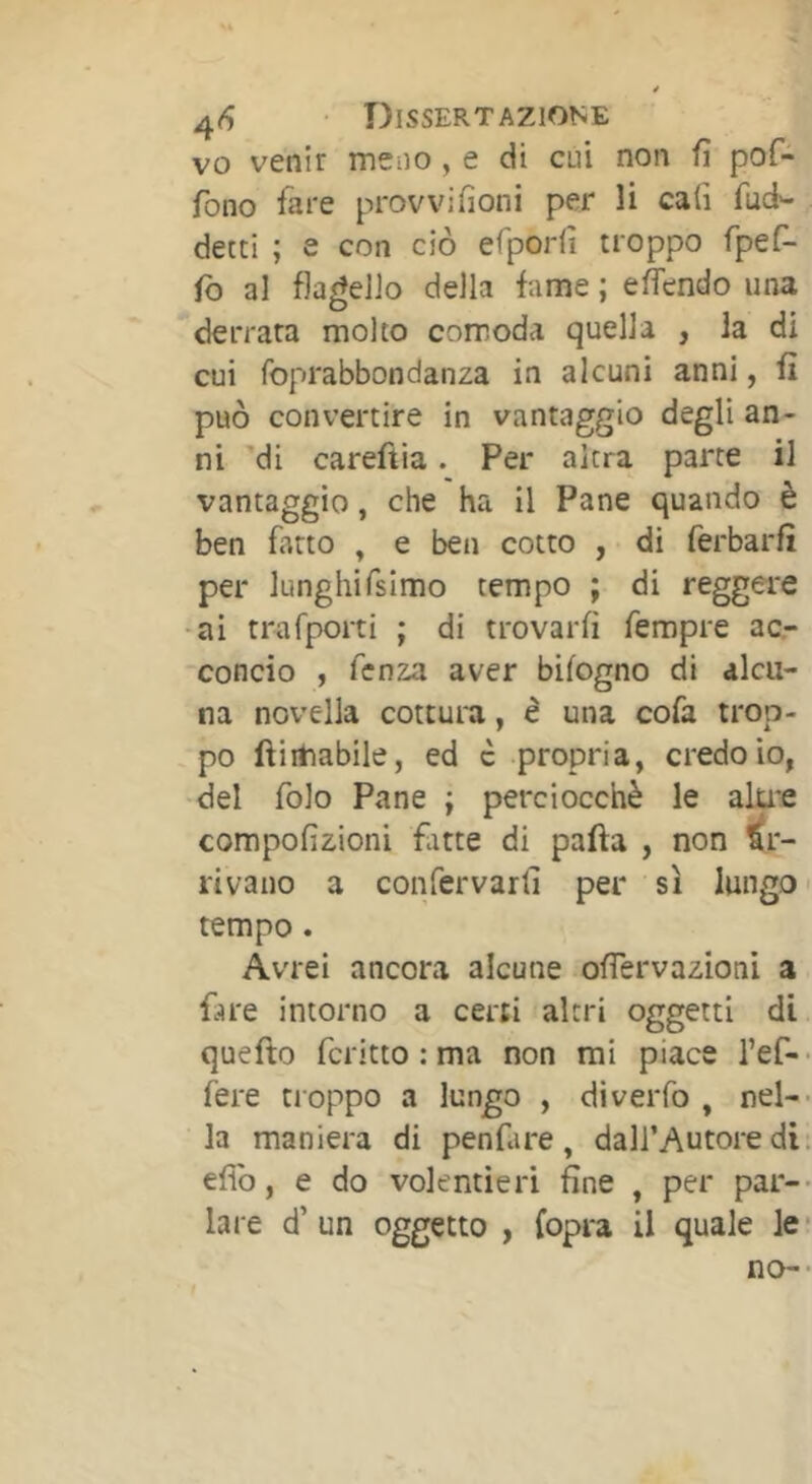 vo venir mciio , e cui non fi pof- fono fare provvifioni per li cali fuci- detti ; e con ciò efporfi troppo fpefi- fo al flagello della fame ; efiendo una derrata molto comoda quella , la di cui foprabbondanza in alcuni anni, fi può convertire in vantaggio degli an- ni 'di careftia. Per altra parte il vantaggio, che ha il Pane quando è ben fatto , e ben cotto , di ferbarfi per lunghifsimo tempo ; di reggere -ai trafporti ; di trovarli fempre ac- concio , fenza aver bilogno di alcu- na novella cottura, è una cofa trop- po ftiitiabile, ed c propria, credo io, del folo Pane ; perciocché le alu'e compofizioni fute di pafta , non Ar- rivano a confervarli per sì lungo < tempo. Avrei ancora alcune ofiervazioni a fare intorno a ceni altri oggetti di quefto fcritto : ma non mi piace l’ef- fere ti oppo a lungo , diveiTo , nel- la maniera di penfare, dall’Autore di efìb, e do volentieri fine , per par- lare d’ un oggetto , (opra il quale le no-