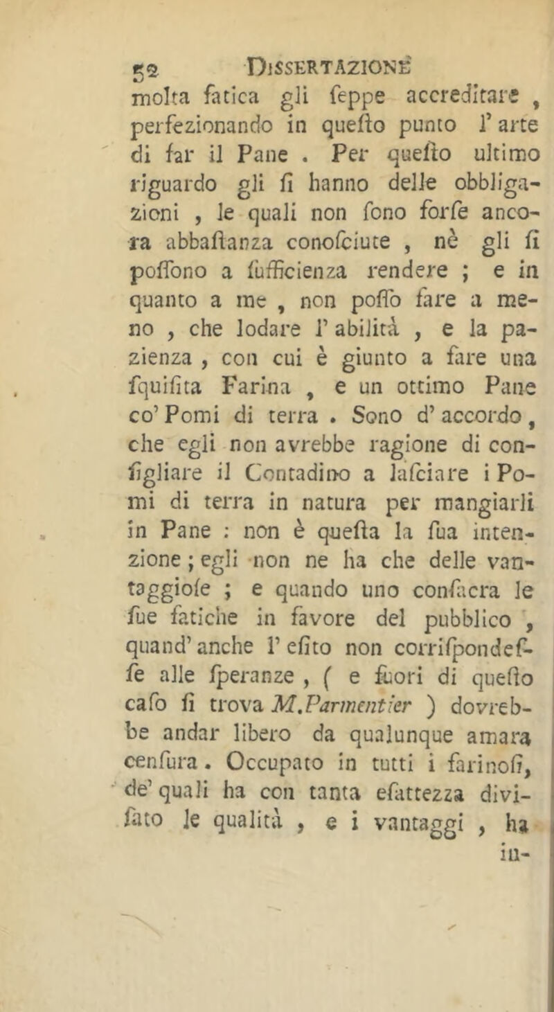 molta fatica gli Teppe accreditare , perfezionando in quefto punto l’arte di far il Pane . Per quello ultimo riguardo gli fi hanno delie obbliga- zioni , le quali non fono forfè anco- ra abbaftanza conofciute , nè gli fi poflbno a lùfficienza rendere ; e in quanto a ine , non pofib fare a me- no , che lodare T abilità , e la pa- zienza , con cui è giunto a fare una fquifita Farina , e un ottimo Pane co’ Pomi di terra . Sono d’ accordo, che egli non avrebbe ragione di con- figliare il Contadiix) a Jafciare i Po- mi di terra in natura per mangiarli in Pane ; non è quefta la Tua inten- zione ; egli -non ne ha che delle van- taggiofe ; e quando uno confacra le fue fatiche in favore del pubblico \ quand’ anche 1’ efito non corrifpondef- fe alle fperanze , ( e fuori di quefio cafo fi trova M.Parmentier ) dovreb- be andar libero da qualunque amara cenfura. Occupato in tutti i farinofi, de’quali ha con tanta efattezza divi- fato le qualità , e i vantaggi , ha in-