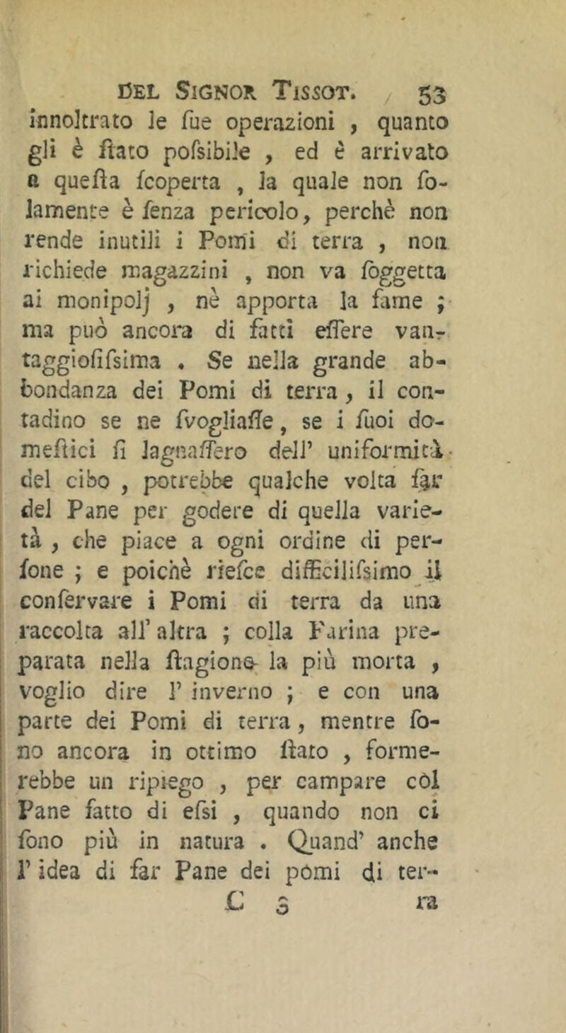 înnoltrato le fue operazioni , quanto gli è fiato pofsibiJe , ed è arrivato a quefia {coperta , la quale non fo- Jamente è fenza pericolo, perchè non rende inutili i Pomi di terra , non richiede magazzini , non va fòggetta ai monipolj , nè apporta la fame ; ma può ancora di fatti eflere vaiir taggiofifsima . Se nella grande ab- bondanza dei Pomi di terra, il con- tadino se ne fvogliafìe, se i fuoi do- mefiici fi lagna/fero dell’ uniformità- del cibo , potrebbe qualche volta f^i: del Pane per godere di quella varie- tà , che piace a ogni ordine di per- fone ; e poiché riefce difficilifsimo il confervare i Pomi di terra da una raccolta all’altra ; colla Farina pre- parata nella fìagiono; la più morta , voglio dire 1’ inverno ; e con una parte dei Pomi di terra, mentre fo- no ancora in ottimo fiato , forme- rebbe un ripiego , per campare còl Pane fatto di efsi , quando non ci fono più in natura . Quand’ anche r idea di far Pane dei pomi di ter- L ra o