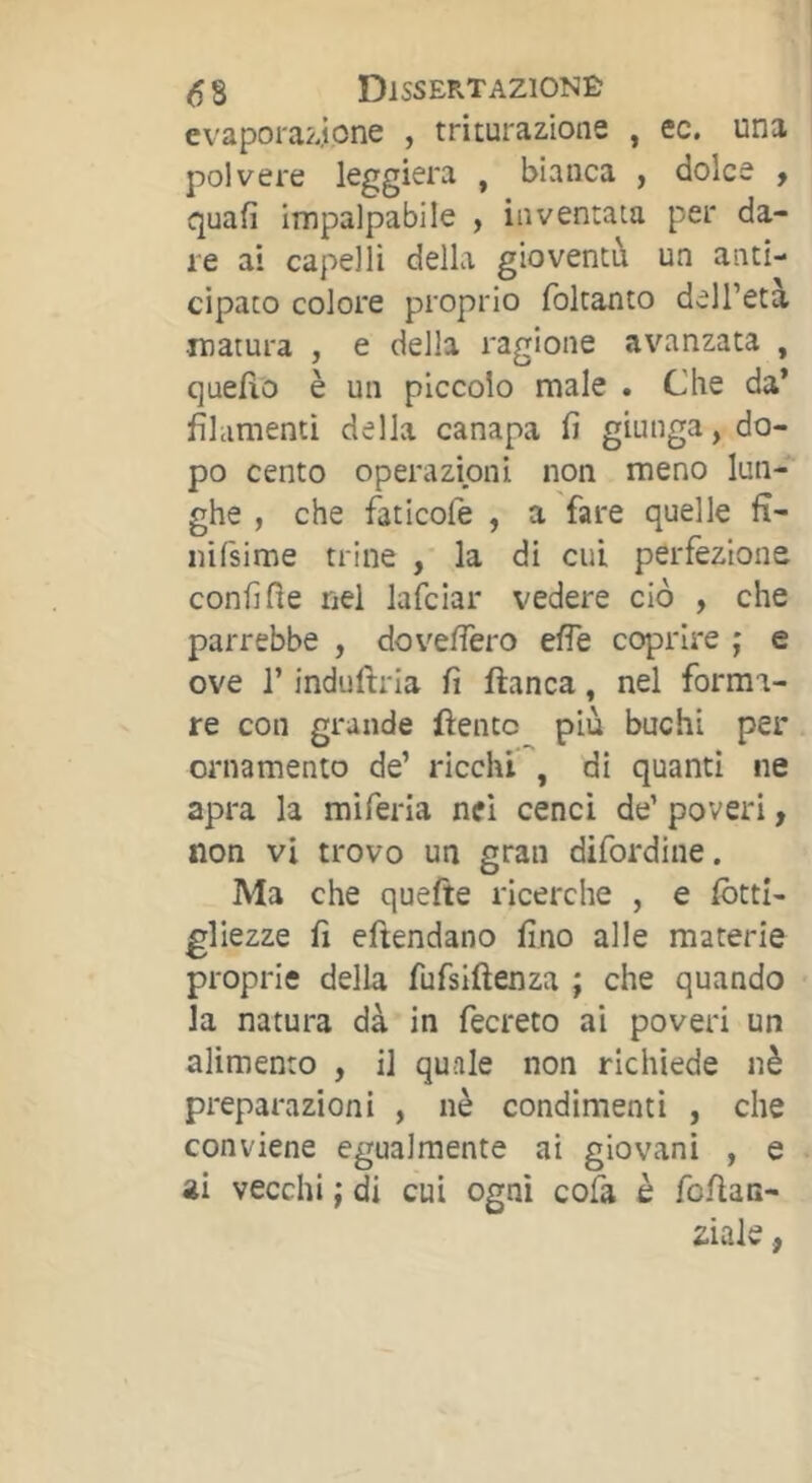 evapora/jone , triturazione , ec. una polvere leggiera , bianca , dolce , quafi impalpabile , inventata per da- re ai capelli della gioventù un anti- cipato colore proprio foltanto dell’età matura , e della ragione avanzata , quello è un piccolo male . Che da* filamenti della canapa fi giunga, do- po cento operazioni non meno lun- ghe , che faticofe , a fare quelle fi- nifsime trine , la di cui perfezione confine nel lafciar vedere ciò , che parrebbe , dovefiero effe coprire j e ove r indullria fi fianca, nel forma- re con grande fientc più buchi per ornamento de’ ricchi , di quanti ne apra la miferla nel cenci de’ poveri, non vi trovo un gran difordine. Ma che quefte ricerche , e fbttl- gliezze fi efiendano fino alle materie proprie della fufslftenza ; che quando la natura dà in fecreto ai poveri un alimento , il quale non richiede nè preparazioni , nè condimenti , che conviene egualmente ai giovani , e ai vecchi ; S cui ogni cofa è foAan- ziale ,