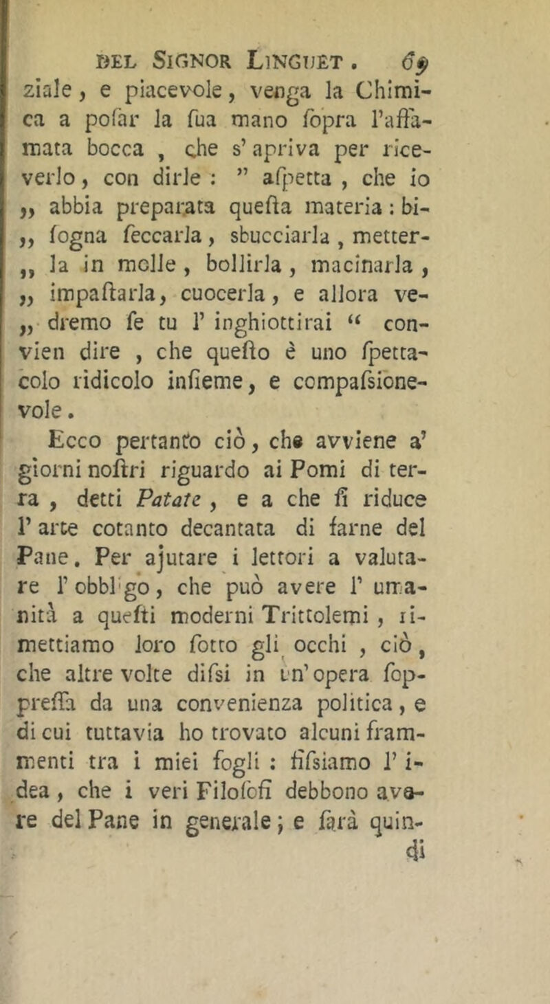 ziale, e piacevole, venga la Chimi- ca a polar la fua mano fo'pra l’affa- mata bocca , ohe s’ apriva per rice- verlo , con dirle ; ” afpetta , che io ,, abbia preparata quella materia : bi- „ fogna feccarla, sbucciarla , metter- ,, la in molle, bollirla, macinarla , ,, impaftarla, cuocerla, e allora ve- „ dremo fe tu 1’ inghiottirai “ con- vien dire , che quello è uno Ipetta- colo ridicolo inlìeme, e compafsibne- vole. Ecco pertanto ciò, chi avviene a’ giorni noìlri riguardo ai Pomi di ter- ra , detti Patate , e a che fi riduce r arte cotanto decantata di farne del Pane. Per ajutare i lettori a valuta- re robbl'gò, che può avere T uma- nità a quefti moderni Trittolemi, li- mettiamo loro fiotto gli occhi , ciò, che altre volte difisi in un’opera fiop- prelTa da una convenienza politica, e di cui tuttavia ho trovato alcuni fram- menti tra i miei fogli : fifisiamo l’i- dea , che i veri Filofolì debbono ava- re del Pane in generale j e fiarà quin- di