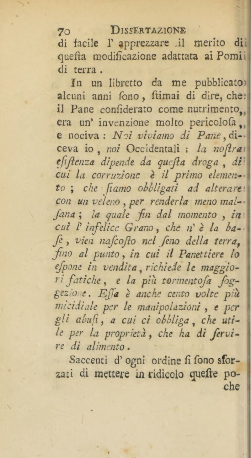 di facile P apprezzare .il merito di il quella modificazione adattata ai Pomii, di terra . In un libretto da me pubblicato)) alcuni anni fono, ftimai di dire, che;] il Pane confiderato come nutrimento,,^ era un’ invenzione molto pericolofà e nociva: Noi vìviamo di P/i;;e,di--i ceva io , noi Occidentali ; la no^rav tfijìenza dipende da qat-fla droga , di' cui la corruzione è il primo elemen->‘ to ; che fiamo obbligati ad alterare', con un veleno , per renderla menomai-' Jana\ la quale jin dal momento , in' cui l' infelice Grano ^ che n' è la ba-'' f , vieti nafcojìo nel feno della terra, , fino al punto, in cui il Panettiere lo efpone in vendita, richiede le maggio- ri fatiche, e la più tormentofa fg- gezio e. Ef'a è anche cento volte più <■ micidiale per le manipolazioni , e per ' gli aùufi, a cui ci obbliga che uti- le per la proprietà, che ha di fervi- le di alimento. Saccenti d’ ogni ordine fi fono sfor- zati di mettere in ridicolo qnefte po- che <