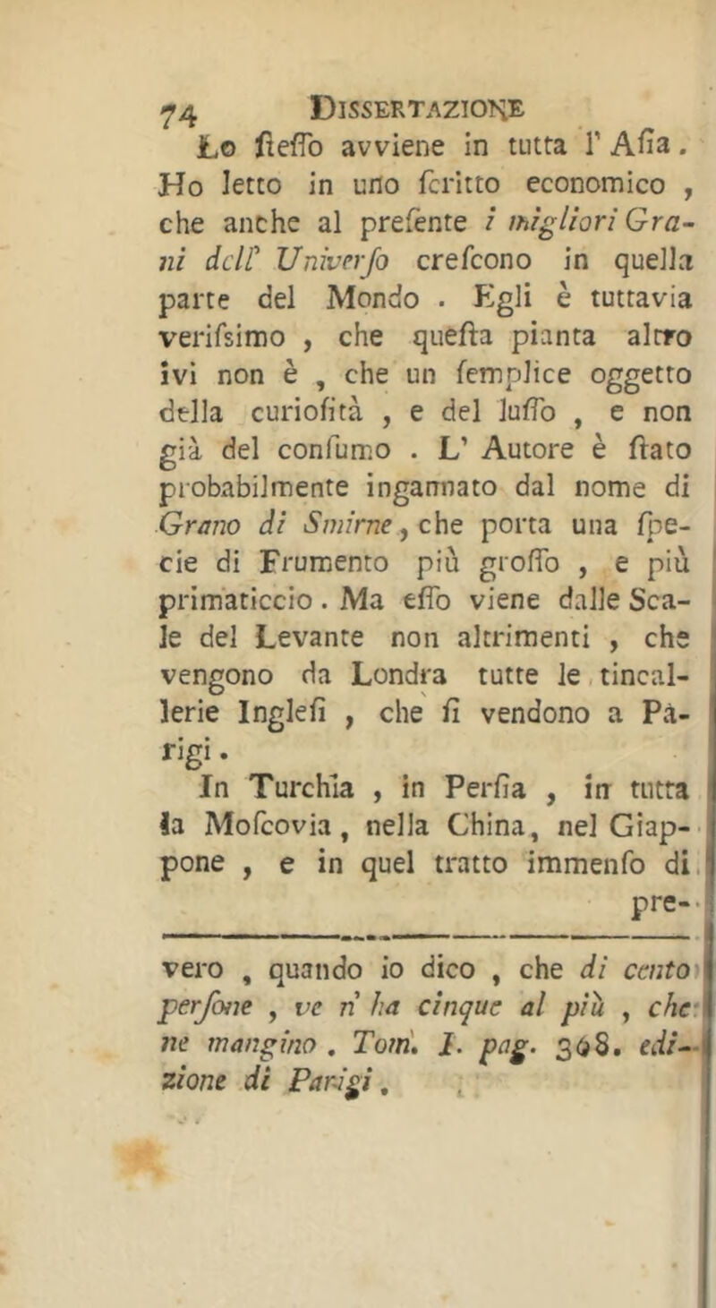 Lo fteflb avviene in tutta T Afìa. Ho Ietto in uno fcritto economico , che anche al prefente / migliori Gra- ni dclt Univerjo crefcono in quella parte del Mondo . Pigli è tuttavia verifsimo , che quefta pianta altro ivi non è , che un femplice oggetto della curiofità , e del lufìb , e non già del confumo . L’ Autore è flato probxibilmente ingannato dal nome di Grano di Smirne ^ che porta una fpe- cie di Frumento più grofib , e più primaticcio . Ma efib viene dalle Sca- le del Levante non altrimenti , che vengono da Londra tutte le, tincal- lerie Inglefì , che fi vendono a Pa- rigi. In Turchia , in Perfìa , in tutta la Mofcovia, nella China, nel Giap-- pone , e in quel tratto immenfo di. pre-* vero , quando io dico , che di caitot perjòiie , ve n ha cinque al più , chci ne mangino , Toni, i. pag. 30S. edi-M zione di Parigi, ^.