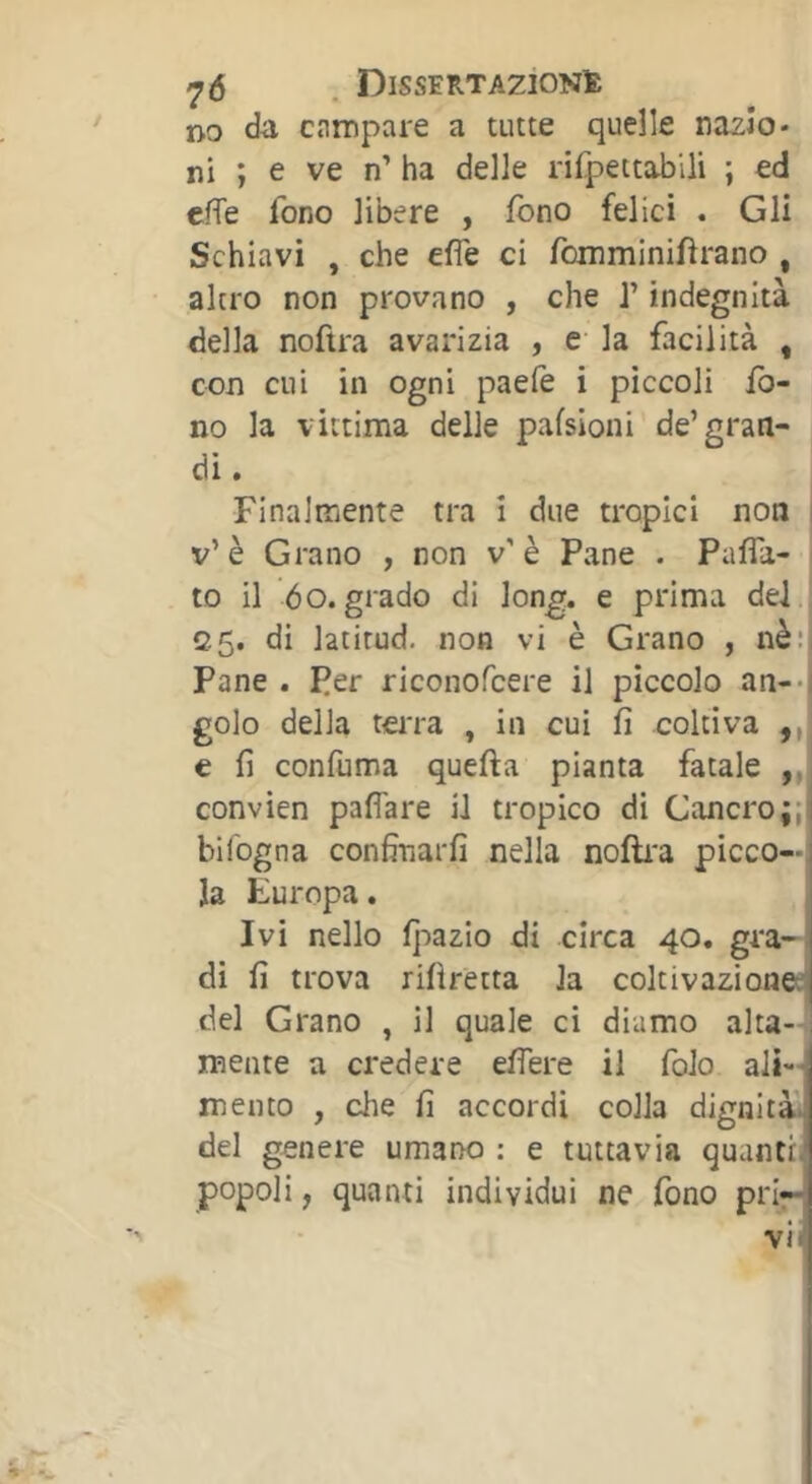 DO da campare a tutte quelle nazio- ni ; e ve n’ ha delle rifpettabili ; ed cfTe fono libere , fono felici . Gli Schiavi , che effe ci fomminiffrano , altro non provano , che J’indegnità della noftra avarizia , e la facilità , con cui in ogni paefe i piccoli fo- no la vittima delle pafsioni de’gran- di. Finalmente tra i due tropici non | v’è Grano , non v’è Pane . Paffa- i to il 6o. grado di long, e prima del , 25. di latitud. non vi è Grano , nè:ï Pane . Per riconofcere il piccolo an-*j golo della teiTa , in cui fi coltiva ,,,! e fi confilma quella pianta fatale convien paffare il tropico di Cancro;;! bifogna confinarfi nella nofti'a picco—, la turopa. , Ivi nello l]:)azio di circa 40, gra- di fi trova rifiretta la coltivazionea del Grano , il quale ci diamo alta-] mente a credere effere il folo ali-^ mento , che fi accordi colla dignità, del genere umano : e tuttavia quantii popoli, quanti individui ne fono pri—