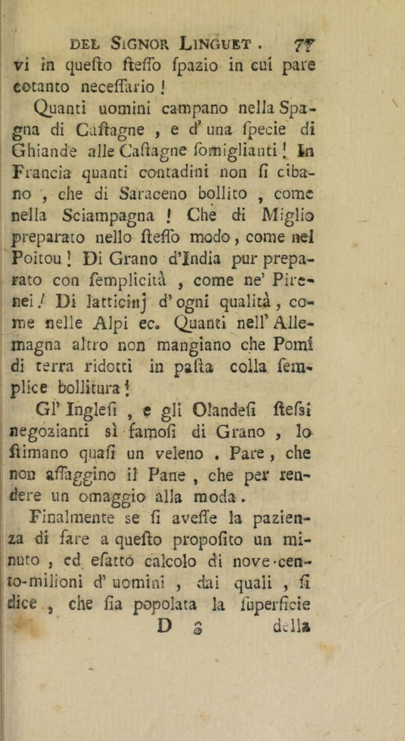 vi in quefto fteflb fpazio in cui pare cotanto necefllirio J Quanti uomini campano nella Spa- gna di Caftagne , e d’ una fpecie di Ghiande alle Caftagne fomiglianti I In Francia quanti contadini non fi ciba- no , che di Saraceno bollito , come nella Sciampagna ! Che di Miglio preparato nello fìeflb modo, come nel Poitou Î Di Grano d’india pur prepa- rato con fempliciià , come ne’ Pire- nei / Di latticinj d’ogni qualità, co- me nelle Alpi ec. Quanti nell’ Alle- magna altro non mangiano che Pomi di terra ridotti in pafta colla fem- plice bollitura i Gl’ Ihglefi , e gli Olandefi fìefsì negozianti sì famofi di Grano , lo fìimano quafi un veleno . Pare , che non afiaggino il Pane , che per ren- dere un omaggio alla moda . Finalmente se fi aveffe la pazien- za di fare a quefto propofito un mi- nuto , cd efatto calcolo di nove-cen- to-milioni d’ uomini , dai quali , fi ! dice , che fia popolata la fuperficie D 3 della &