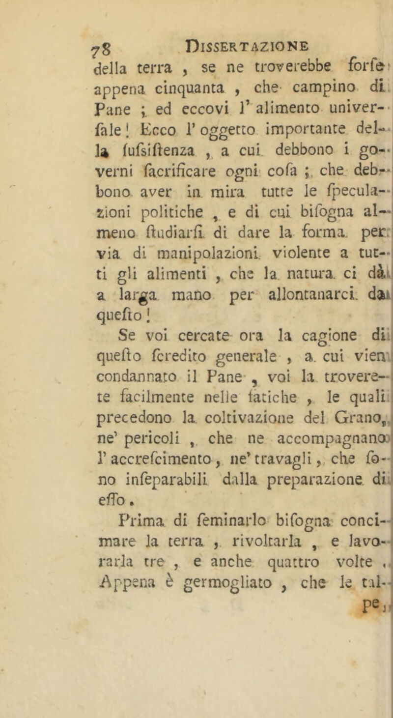 della terra , se ne troverebbe forfè> appena cinquanta , che campino di. Pane i ed eccovi l’alimento univer-*! fale Î Ecco T oggetto importante del-- la lufsi(lenza , a cui debbono i go--i verni facrifìcare ogni cofa che debr-i bono aver in mira tutte le (pecula—i zioni politiche , e di cui bifogna al—i meno ftudiard di dare la forma, per:! via di manipolazioni, violente a tue—i ti gli alimenti , che la natui'a. ci dàii a larga mano per allontanarci, d^ quefio I Se voi cercate ora la cagione dii! quedo fcredito generale , a, cui vien.J condannato il Pane , voi la trovere- te facilmente nelle fatiche , le qualii precedono la. coltivazione del Grano,', ne’ pericoli , che ne accompagnano^ r accrefeimento, ne’ travagli „ ch.e fo- no infeparabill dalla preparazione di. edb. Prima di feminarlo bifogna conci-| mare la terra , rivoltarla , e lavo-1 rarla tre , e anche quattro volte ,j Appena è germogliato , che le t.ii- pej.