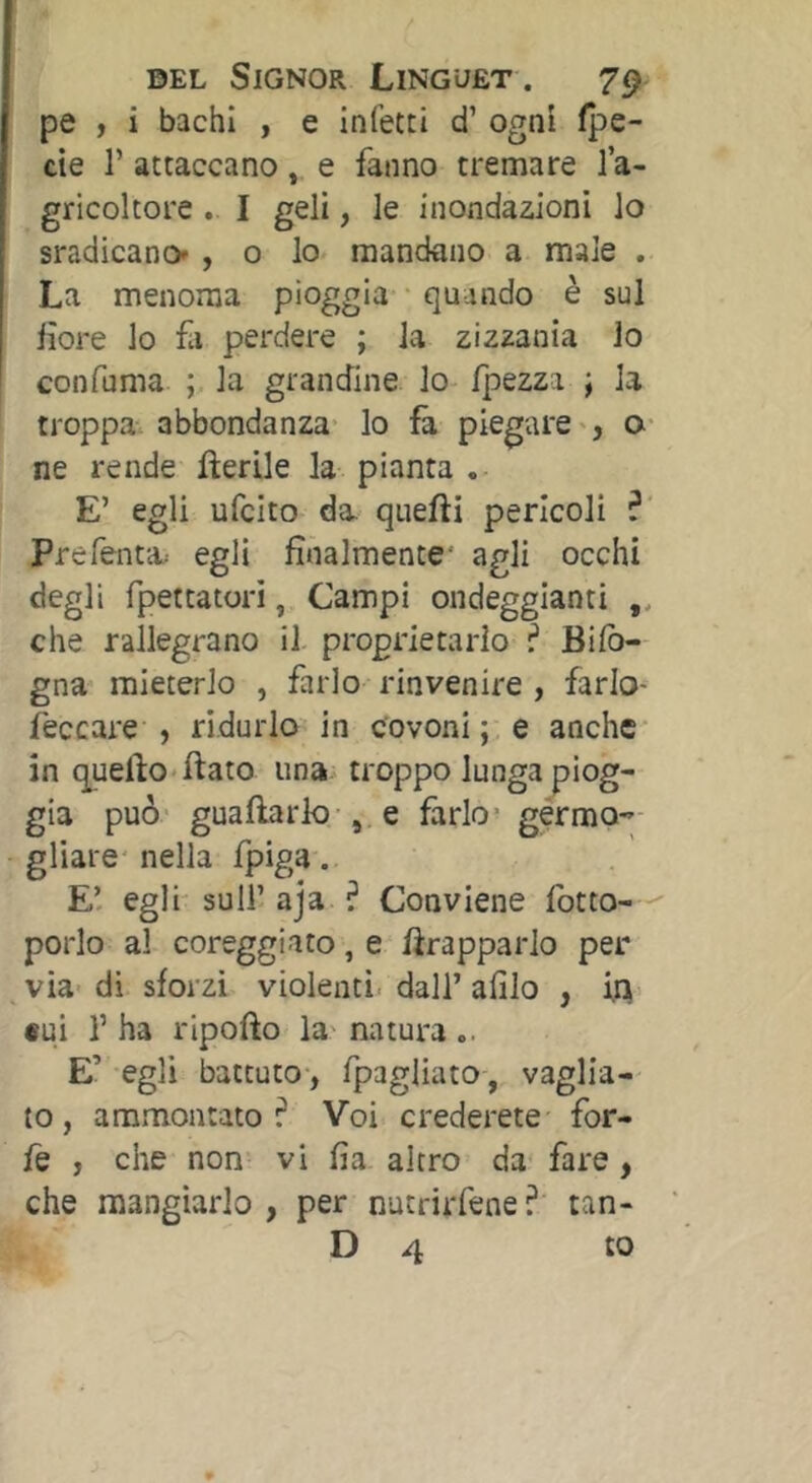 pe , i bachi , e infetti d’ogni fpe- cie r attaccano, e fanno tremare l’a- gricoltore . I geli, le inondazioni lo sradicano' , o lo mandano a male . La menoma pioggia quando è sul lìore lo fa perdere ; la zizzania lo confuma ; la grandine lo- /pezza ; la troppa-, abbondanza- lo fa piegare', o- ne rende fìerile la pianta , E’ egli ufcito da quefti pericoli ? Prefenta egli finalmente* agli occhi degli fpettatori, Campi ondeggianti che rallegrano il proprietario ? Bi/ò- gna mieterlo , farlo rinvenire , farlo- feccare , ridurlo in covoni; e anche in quello'ftato una troppo lunga piog- gia può guaftark)-, e farlo- gérmo gliare* nella fpiga. E’ egli sull’ aja ? Conviene fotto-  porlo al coreggiato, e frapparlo per- via- di sforzi violenti, dall’ afilo , i,^- «ui r ha ripofto la- natura .. E’ -egli battuto-, /pagliato, vaglia- to , ammontato? Voi crederete for- fè , che non vi fia altro da fare, che mangiarlo , per nutrirfene ?' tan-