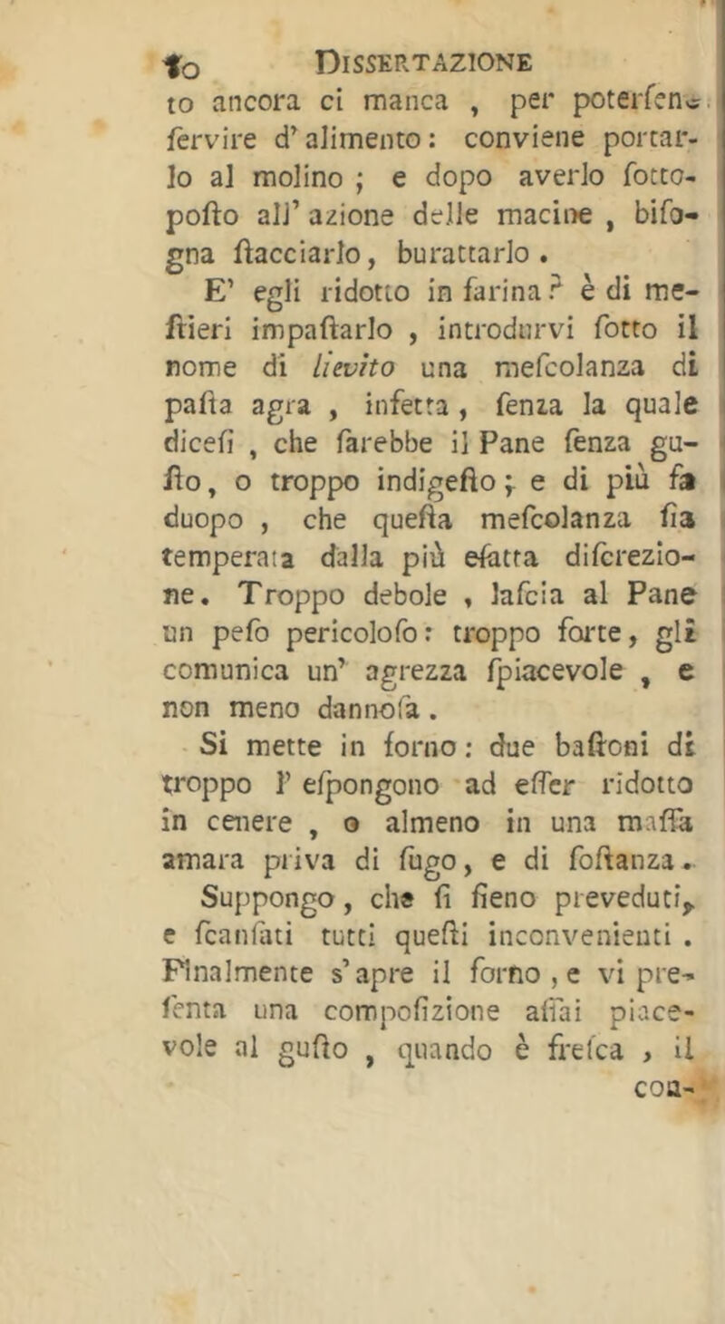 to ancora ci manca , per poterfenc. fèrvire alimento : conviene portar- lo al molino ; e dopo averlo fotte- pofto all’ azione delle maciiie , bifo- gna fìacciarlo, burattarlo. E’ egli ridotto infarina? è di me- frieri impaftarlo , introdurvi fotto il nome di Lievito una raefcolanza di pafia agra , infetta , fenza la quale i dicefi , che farebbe il Pane fenza gu- i fio, o troppo indigefìo fedi più fa i duopo , che quefta mefcolanza fia ; temperata dalla più efatra dilcrezio- ne. Troppo debole . lafcia al Pane ! un pefo pericolofo : troppo foi'te, gl£ i comunica un’ agrezza (piacevole , e non meno dannòfa. Si mette in forno ; due baftoni di : troppo r efpongono 'ad effer ridotto in cenere , o almeno in una amara priva di fugo, e di fofianza. Suppongo, ch« fi fieno preveduti^ e feanfati tutti quelli inconvenienti . Finalmente s’apre il forno , c vi pre-» fenta una compofizione affai piace- vole al gufìo , quando è frelca , il con-