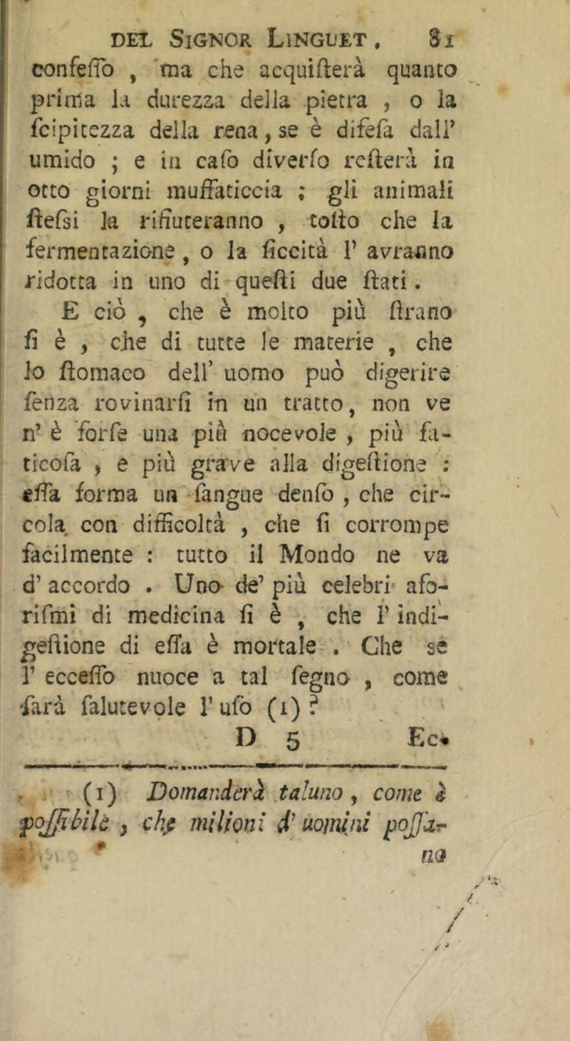 confefTo , 'ma che acquifterà quanto prima la durezza della pietra , o la fcipitezza della rena, se è difefa dall’ umido ; e in cafo diverfo rcfterà in otto giorni muffaticcia ; gli animali fìefsi la riputeranno , tolto che la ■ fermentazione, o la ficcità 1’ avranno ridotta in uno di quefti due flati. E ciò , che è molto più lira no fi è , che di tutte le materie , che lo flomaco dell’ uomo può digerire fetiza rovinarli in un tratto, non ve n’ è forfè una più noce vole , più fa- ticofa , e più grave alla digellione ; effa forma un fangue denfo , che cir- cola con difficoltà , che fi corrompe facilmente : tutto il Mondo ne va d’ accordo . Uno- de’ più celebri- afo- rifmi di medicina fi è , che l’indi- geftione di effa è mortale . Che se r ecceffo nuoce a tal fegno , come ^ -farà falutevole l’ufo (i) ? F) 5 Ec« . ’ ( I ) Domanderii taluno , come è fojjibìlc , chfi milioni d'uomini pojjdr- * fio * ' / / . /