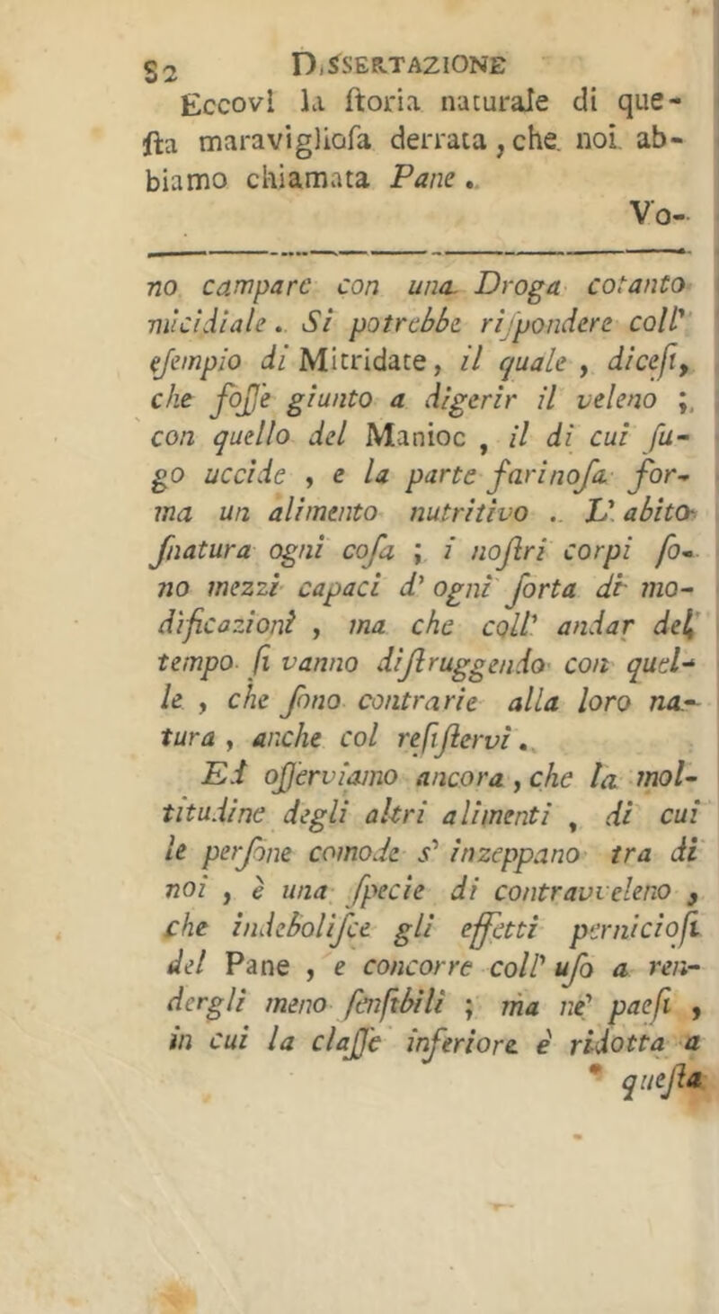 s 2 Dì^SER.T AZIONE | Eccovi la ftoria naturale di que- i fta maravigliofa derrata , che, noi. ab- ( biamo chiamata Pane ». Vo- • no campare con una. Droga cotanto | micidiale. Si potrebbe rìjponàere coW' ‘ ejempio dz Mitridate, il quale y diceft, che fojje giunto a digerir il veleno , con quello del Manioc , il di cui fu~ ■ go uccide , e la parte farinoja. fbr- - ma un alimento nutritivo .. L\ abitar^ filatura ogni cofa ; i nojìri corpi fo* no mezzi capaci ogni fort a di- mo^ dìficazioni , ma che coll' andar de^’ tempo- fi vanno dijlruggendo' con quel-^ le , che fino contrarie alla loro na.^- > tura y anche col refijiervi », Ed ojjèrviamo ancora y che la mol- titudine degli altri alimenti , di cui ' le perfine comode s' inzeppano' tra di' noi y è una; fpecie di contravveleno , che indebolijce gli effetti pcrniciofi del Pane , e concorre colP ufo a ren- dergli meno fenftbili ; ma ne' paefi , m cui la elafe inferiore e ridotta-a ^ qitejla