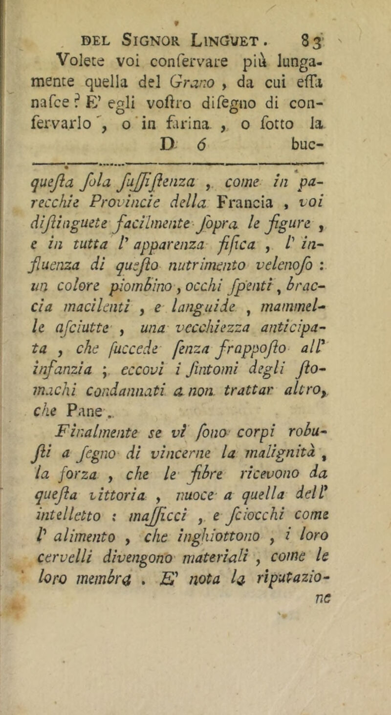 Volete voi confervare più lunga- mente quella del Grano , da cui efTa nafce ? E’ egli voftro difegno di con- fervarlo o ' in fiudna. 0 fotto la D 6 buc- quejìa fola fujjijìenza , come in pa- recchie Provincie della Francia , voi dijìinguete facilmente fopra le figure , e in tutta /’ apparenza fifìca , /’ in- fiucnza di quefto nutrimento velcnofo ; un colore piombino y occhi /pentì ^brac- cia macilenti , e languide , mammel^ le afciutte , una- vecchiezza anticipa- ta , che fuccede- fenza frappofio all'' infanzia ; eccovi i fintomi degli fto- machi condannati a non trattar altrOy che Pane .. Finalmente se vi fona- corpi robu- Jii a fegno di vincerne la malignità , la forza , che le fibre ricevono da quefia vittoria , nuoce- a quella dell' intelletto : majficci , e fciocchi come t alimento , che inghiottono , i loro cervelli divengono materiali , come le loro membra , Ei nota la rìputazio-