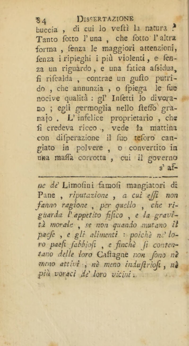 ?4 Dis‘:ERTAZIONE buccia , cîi cui Io veftì la natura ? Tanto fotto 1’una , che fotte l’altra forma , lènza le maggiori attenzioni, fenza i ripieghi i più violenti, e lèn- za un riguardo, e una fatica afsidua, fi rifcalda , contrae un gufto putri- do , che annunzia , o fpiega le lue nocive qualità ; gl’ Infetti lo divat;a' DO ; egli germoglia nello llelfo grà- najo . L’infelice proprietario , che fi credeva riccovede ia mattina con difpemzione il fuo teforo* can- giato in polvere , o convertito in mia mafia corrotta , cui il governo a’ af- tìe di Limolìni famofi mangiatori d: Pane , riputazione , a cui ejji non fanno ragione , per quello , che ri- guarda l'appetito fifico , e la gravi- ta morale , .re non quando mutano il paefe , c gli alimenti : poiché ne' lo- ro paefi Jabhìof. , e finché fi conten- tano delle loro Cafiagne non fono nè meno attivi , nè meno indufriqfi, n$