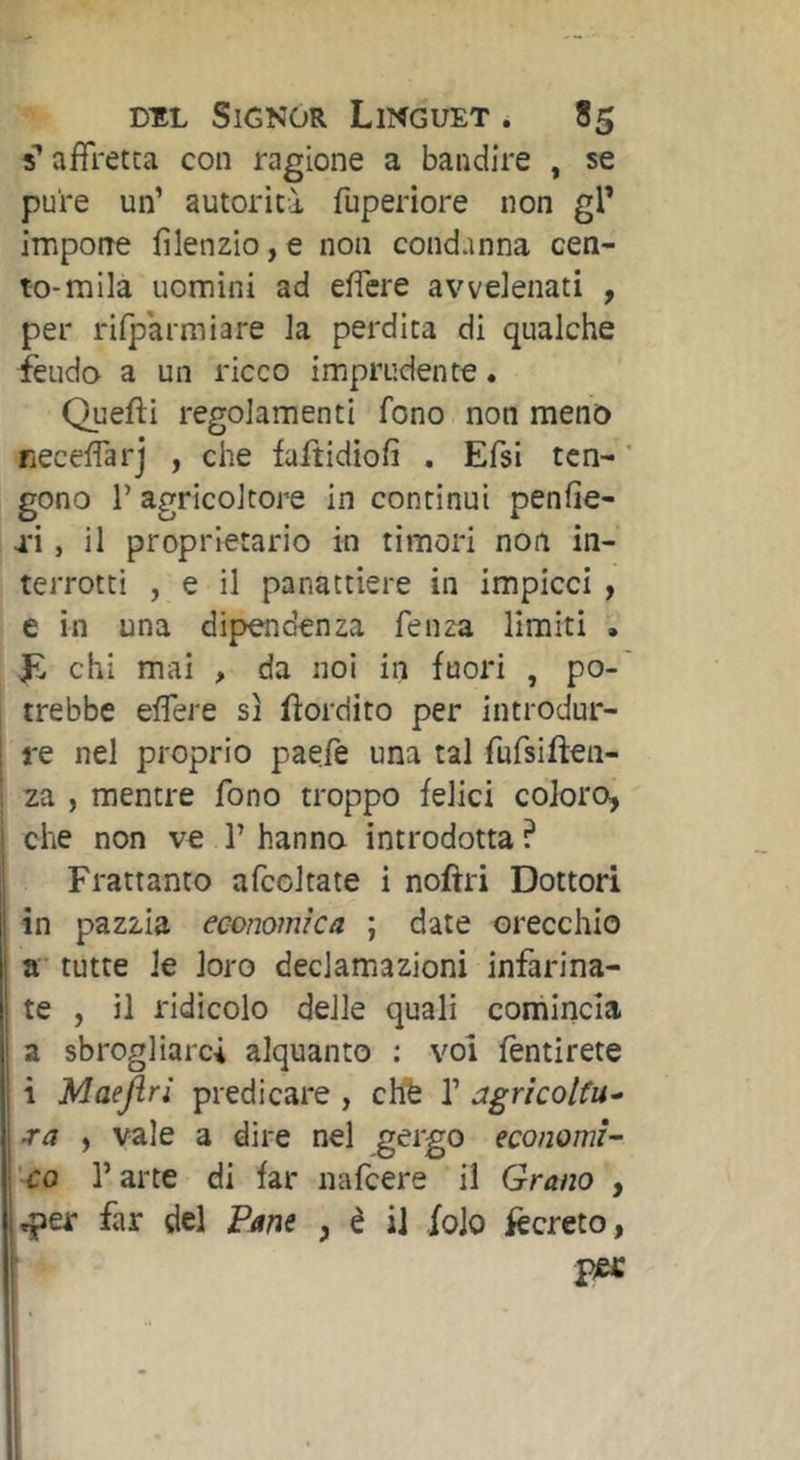 s’affretta con ragione a bandire , se pure un’ autorità fuperiore non gl’ impone filenzio,e non condanna cen- to-mila uomini ad effere avvelenati , per rilparmiare la perdita di qualche ièudo a un ricco imprudente * Quefti regolamenti fono non meno neceffarj , che faftidiofi . Efsi ten- ' gono 1’ agricoltore in continui penfie- tì , il proprietario in timori non in- terrotti , e il panattiere in Impicci , e in una dipendenza fenza limiti . chi mai , da noi in fuori , po- trebbe effere sì fìordito per introdur- re nel proprio paefe una tal fufsiften- za , mentre fono troppo felici coloro, che non ve 1’ hanno introdotta ? Frattanto afcoltate i noftri Dottori 1 in pazzia economica ; date orecchio »• tutte le loro declamazioni infarina- te , il ridicolo delle quali comincia a sbrogliarci alquanto : voi fèntirete i Maejlri predicare , chfe V jgricolfu-^ ra , vale a dire nel ^ergo economi- ’co l’arte di far nafcere il Grano , .per far del Pane , è il foJo lecreto, [ pec