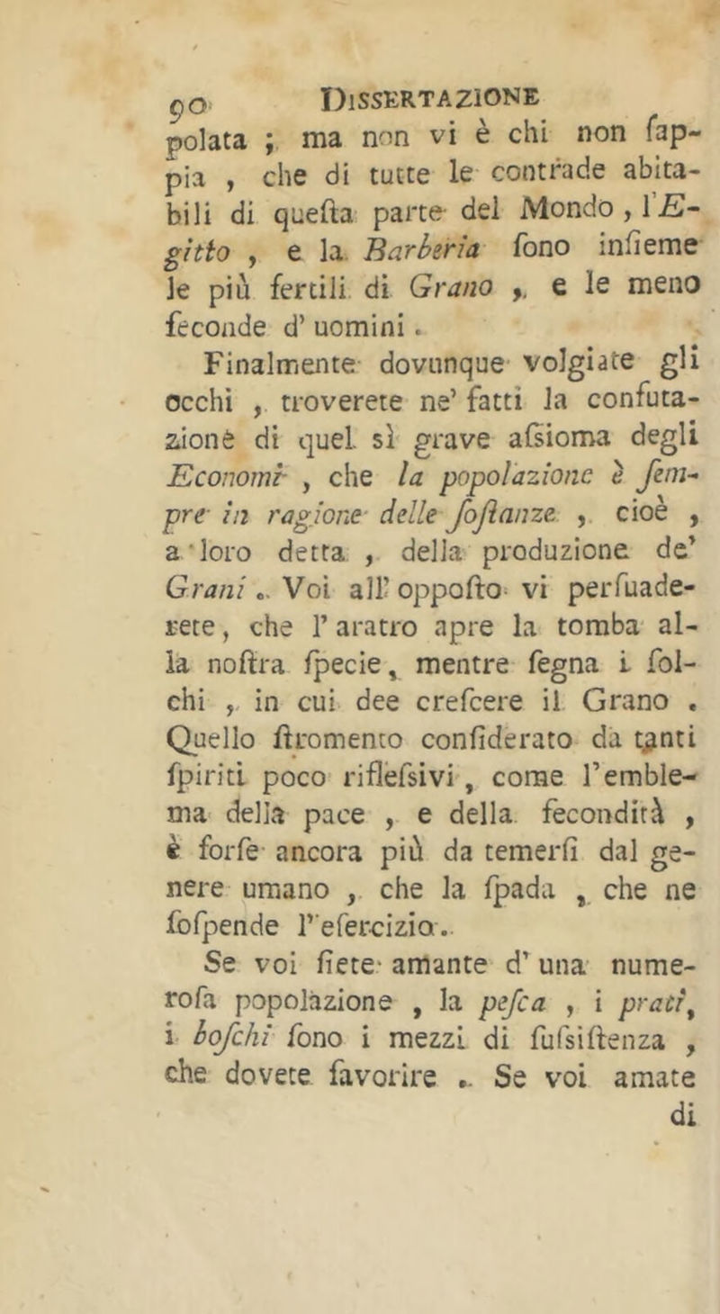 pelata ; ma non vi è chi non fap- pia , che di tutte le contrade abita- bili di quefta parte del Mondo, gìtio , e la. Barberìa fono infieme le più fertili di Grano ,, e le meno feconde d’ uomini. Finalmente dovunque volgiate gli occhi , troverete ne’ fatti la confuta- zione di quel, sì grave alsioma degli Economi- , che la popolazione è pre in ragione- delle fojìanze , cioè , a‘loro detta , della produzione de’ Grani .. Voi all! oppofto^ vi perfuade- i-ete, che 1’ aratro apre la tomba' al- ia nofìra /pecie, mentre fegna i foi- chi ,, in cui dee crefeere il Grano , Quello ftromento confiderato da t^nti fpiriti poco- riflèfsivi', come l’emble- ma- della pace , e della fecondità , è forfè ancora più da temerfi dal ge- nere umano , che la fpada , che ne fofpende r'efercizio. Se voi liete- amante d’ una- nume- ro fa popolazione , la pe/ca , i pracr\ i bq/cAi fono i mezzi di fufsiftenza , che dovete favorire .. Se voi amate di