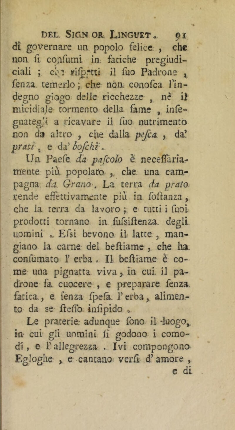 dt governai-e un popolo felice , che non fi cojifumi in. fatiche pregiudi- ciali ; c^-; il Tuo Padrone ^ fenza. temerlo ; che non. conofca l’in- degno giogo delle ricchezze , né il micidiale tormento della fame , in(e- gnateg,’i a ricavare il Tuo nutrimento non da altro , che dalla p^Jca. , da’ prati ^ e da’ hofcht. Un Paefe da pafcolo è necefìaria- mente più. popolato che una cam- pagna d.t Grano-, La terra da prato rende effettivamente più in foftanza, che. la terra da lavoro ; e tutti i fuol prodotti tornano in fufsiffenza. degli, nomini Efsi bevono il latte, man- giano la carne del beftiame , che ha. confumato T erba . II. befiiarae è co- me una pignatta viva, in cui. il pa- drone fa. cuocere , e preparare fenza. fatica., e fenza fpefà. l’erba, alimen- to da se fteffo infipido . Le praterie.- adunque fono il duogo^ in- cui- gli uomini li godono i. como- di , e l’allegrezza . Ivi compongono Egloghe , e cantano verff d’amore ,