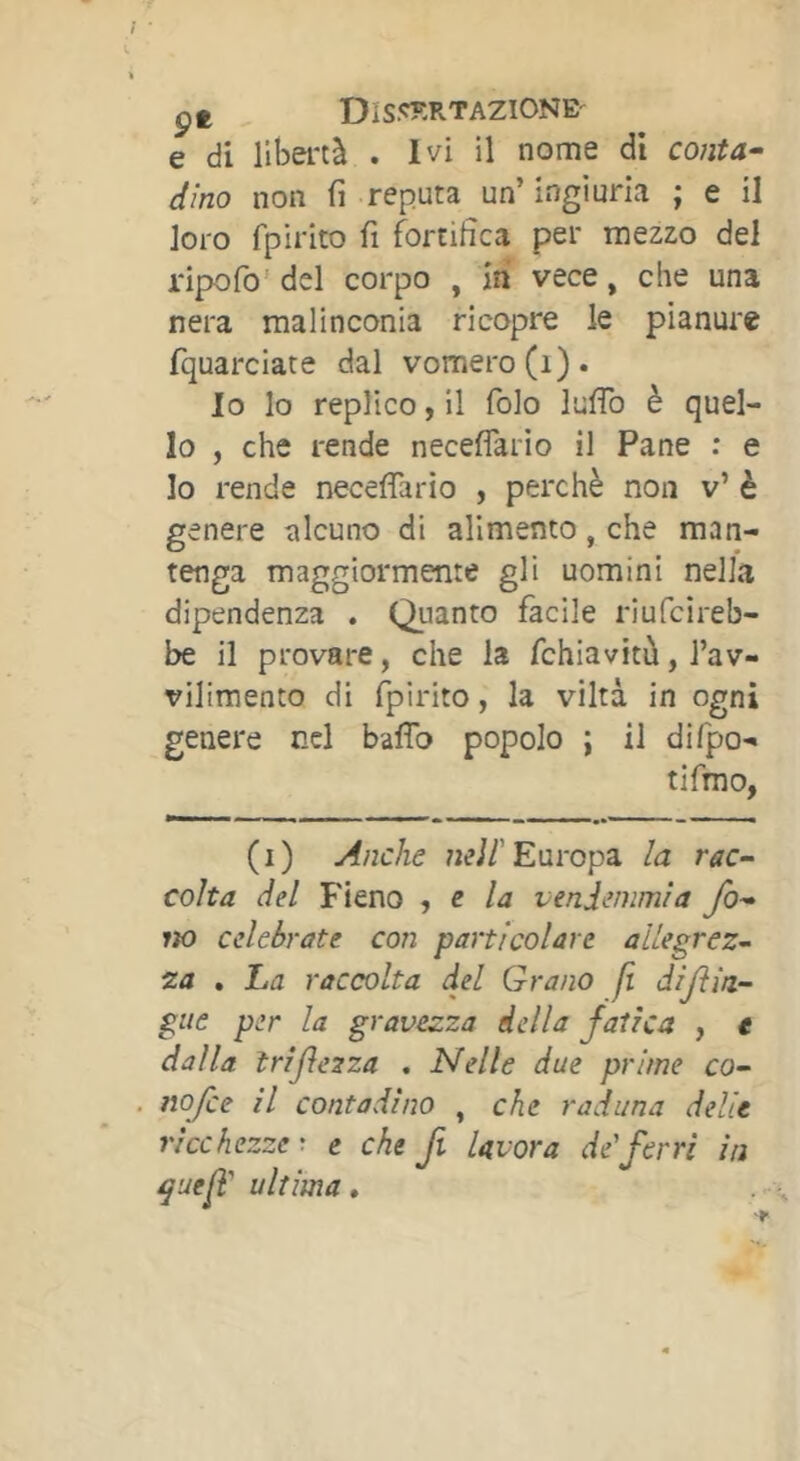 çt DISJ^ÎÎRTAZIONE-^ e di libertà . Ivi il nome di co/2ta^ dino non fi reputa un’ingiuria ; e il loro fpirito fi fortifica per mezzo del ripofo'del corpo , iti vece, che una nera malinconia ricopre le pianure fquarciate dal vomero(i). Io lo replico, il folo lufiò è quel- lo , che rende neceflario il Pane ; e Io rende necefiario , perchè non v’ è genere alcuno di alimento, che man- tenga maggiormente gli uomini nella dipendenza . Quanto facile riufcireb- be il provare, che la fchiavitù, l’av- vilimento di fpirito, la viltà in ogni genere nel baffo popolo ; il difpo- tifmo, (i) Anche Europa la rac- colta del Fieno , e la vendemmia fo- lto celebrate con particolare allegreZ’- za . ha raccolta del Grano fi diftin- gue per la gravezza iella fatica , t dalla trijìezza . Nelle due prime co- . nofce il contadino , che raduna delle ricchezze', e che fi lavora de ferri in ^uef ultima,