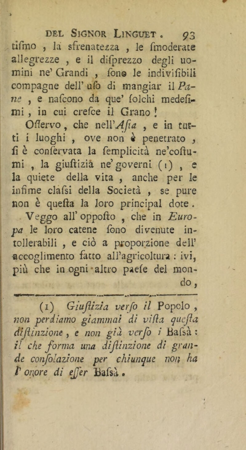 tifmo , la sfrenatezza , le fmoderate allegrezze , e il difprezzo degli uo- mini ne’ Grandi , fono le indivifibili compagne dell’ ufo di mangiar il Pa-~ ne y e nafcono da que’ folcili medefi- mi , in cui crefce il Grano Î Ofiervo, che nQlVAfa , e in tut- ti i luoghi , ove non « penetrato , fi è confervata la femplicità ne’coftu- mi , la gluftizià ne’governi (1)1 s la quiete della vita , anche per le ' infime clafsi della Società , se pure non è quefta la loro principal dote. • all’oppofto , che in Euro- pa le loro catene fono divenute in- tollerabili , e ciò a proporzione dell’ accoglimento fatto all’agricoltura : ivi, più che in ogni‘altro paefe del mon- do , (i) Giujììzia verfo il Popolo , non perdiamo giammai di vifìa çucjia dijììnzione , e non giu verfo i Bafsà : il che forma una difinzione di gran- de confolazione per chiunque non ha V onore di effer Bafsà .