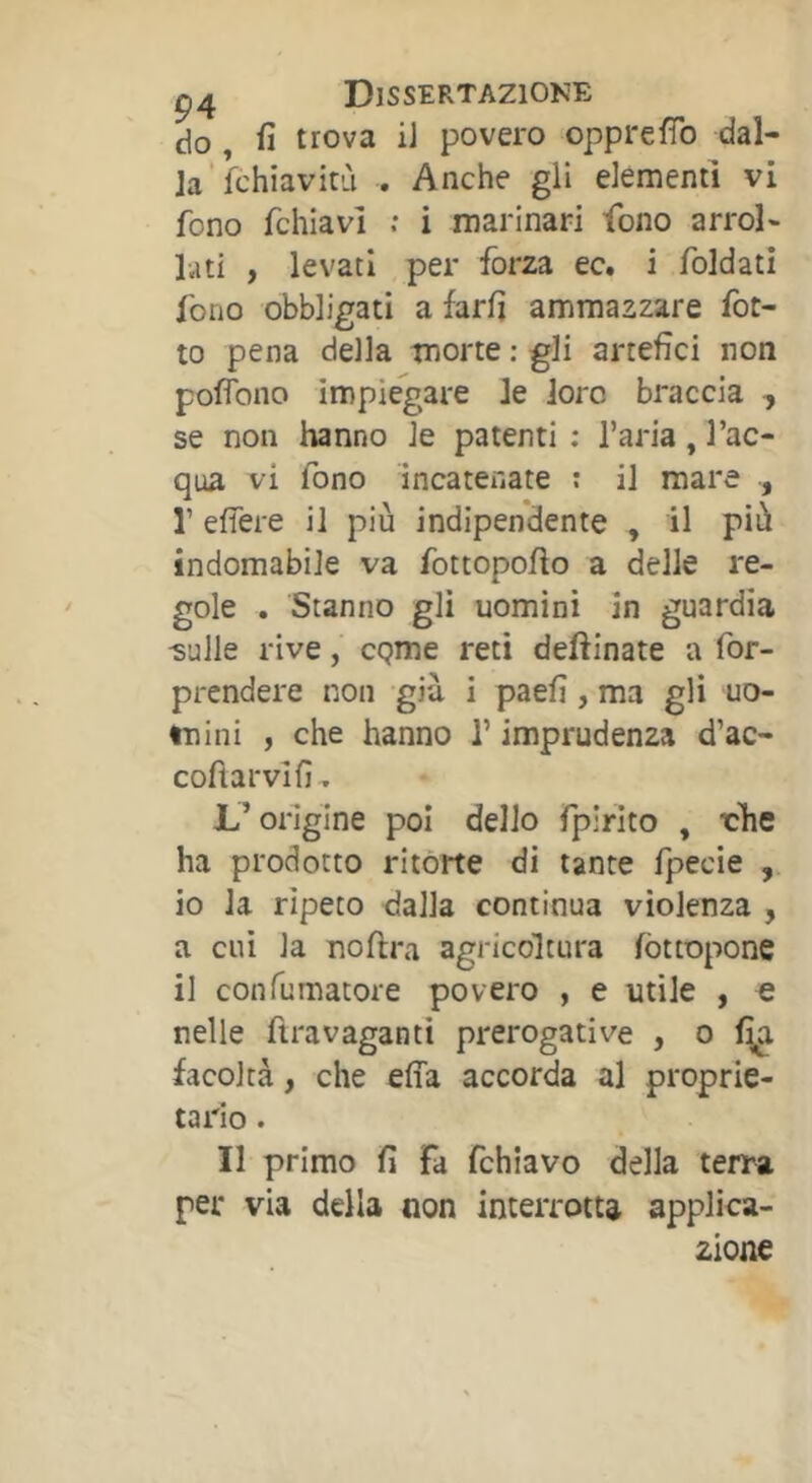 do , fi trova iJ povero opprefib dal- la’fchiavitù . Anche gli elementi vi fono fchiavì : i marinari fono arrol- lati , levati per forza ec. i foldatì fono obbligati a farfi ammazzare fot- to pena della morte ; gli artefici non pofìbno impiegare le loro braccia -, se non hanno le patenti ; l’aria, l’ac- qua vi fono incatenate t il mare , r efiere il più indipendente , il più indomabile va fottopofio a delle re- gole . Stanno gli uomini in guardia ^ulle rive, cpme reti deftinate a for- prendere non già i paefi , ma gli uo- mini , che hanno T imprudenza d’ac- coftarvifi. L’origine poi dello fpirito , rhe ha prodotto ritorte di tante fpecie , 10 la ripeto dalla continua violenza , a cui la noftra agricoltura fòttopone 11 con fumatore povero , e utile , e nelle fìravaganti prerogative , o facoltà, che effa accorda al proprie- tario . Il primo fi Fa fchiavo della terra per via della non interrotta applica- zione