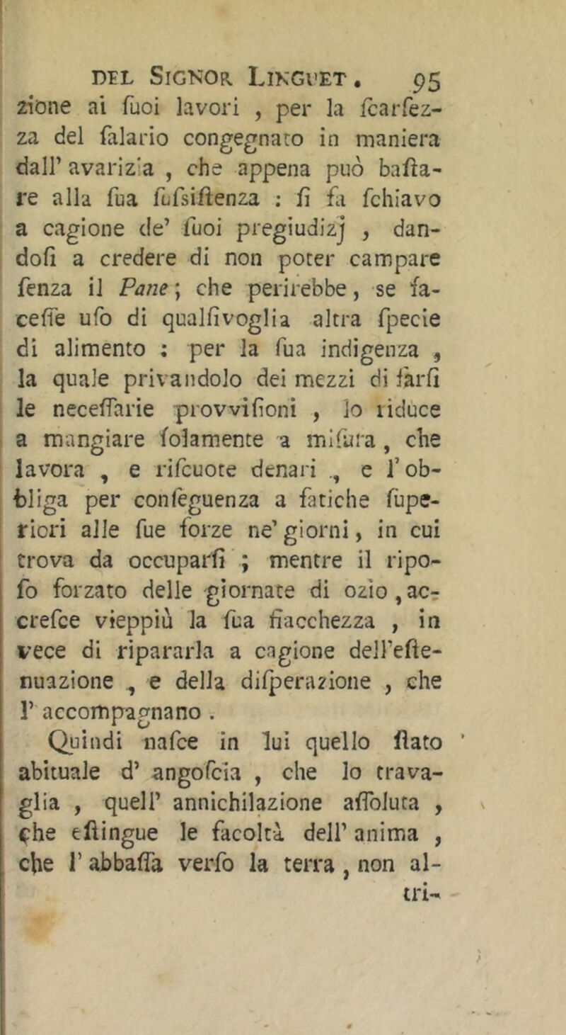 i zione ai Tuoi lavori , per la fcaiTez- za del falario congegnato in maniera dair avarizia , che appena può bafìa- re alla fua fufsiftenza ; fi fa fchìavo I a cagione de’ fuoi pregiudizj , dan- i dofi a credere di non poter campare fenza il Pane ; che perirebbe, se fa- cefìe ufo di qualfivoglia altra fpecie ' di alimento : per la Tua indigenza , la quale privandolo dei mezzi di làrfi le necefiarie prowifioni , lo liduce a mangiare folamente a mlfura, che i lavora , e rifcuote denari e i’ob- j bliga per conlèguenza a fatiche fùpe- ! riori alle Tue forze ne’ giorni, in cui trova da occuparfi ; mentre il ripo- fo forzato delle giornate di ozlo^acr crefce vieppiù la fua fiacchezza , in vece di ripararla a cagione dell’efie- nuazione , e della difperazione , che r accompagnano . Quindi nafce in lui quello flato ’ abituale d’ angofcia , che lo trava- glia , queir annichilazione aflbiuta , che eftingue le facoltà dell’ anima , che r abbafla verfo la terra, non al- tri-