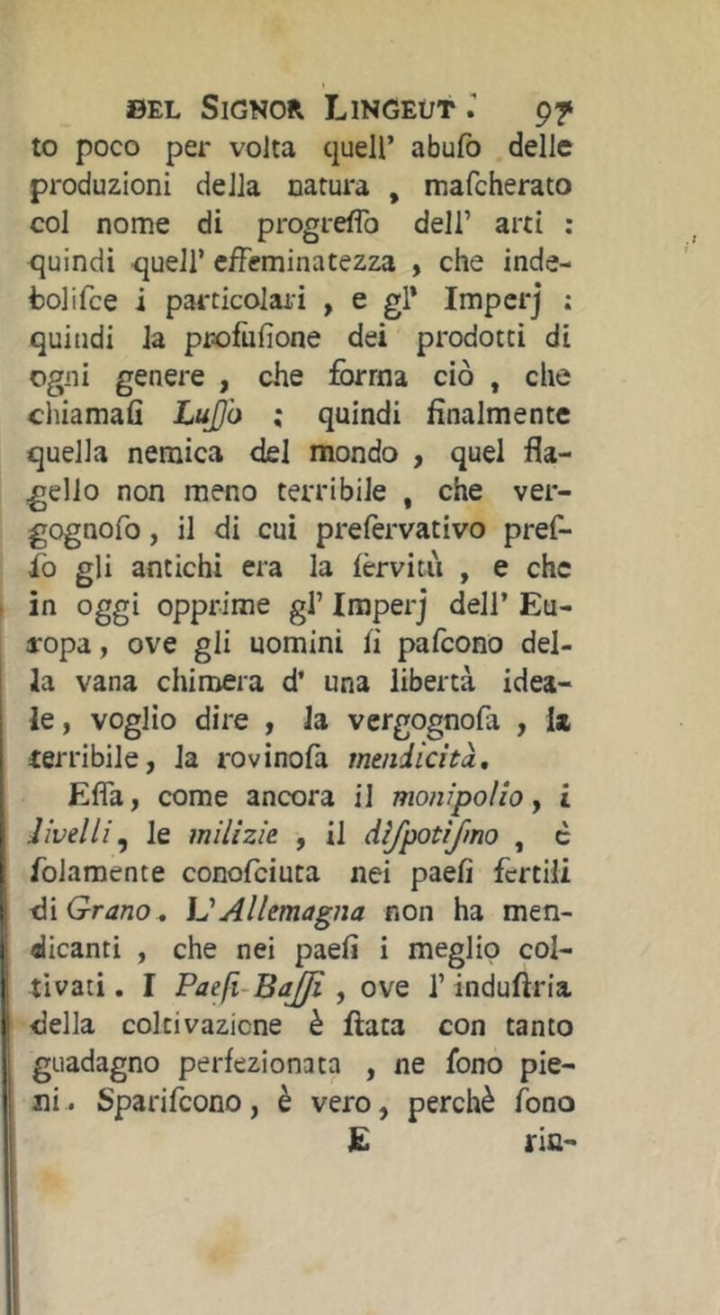 to poco per volta quell’ abufb delle produzioni della natura , mafcherato col nome di progreflb dell’ arti : tjuindi queir effeminatezza , che inde- fcolifce i particolari , e gl* Impcrj ; quindi la profufione dei prodotti di ogni genere , che forma ciò , che cliiamafi LuJ)ò ; quindi finalmente quella nemica del mondo , quel fla- gello non meno terribile , che ver- gognofo, il di cui prefervativo pref- fo gli antichi era la fèrvitii , e che in oggi opprime gl’ Imperj dell’ Eu- aropa, ove gli uomini fi pafeono del- ia vana chimera d’ una libertà idea- le, voglio dire , la vergognofa , ii terribile, la rovinofa mendicità, Effa, come ancora il moni poi io y i divelli y le milizie , il difpotifmo , c folamente conofeiuta nei paefi fertili Grano , VAllemagna non ha men- dicanti , che nei paefi i meglio col- tivati, I Paefi-BaJJi y ove l’indufìria della coltivazione è fiata con tanto guadagno perfezionata , ne fono pie- ni . Sparifeono, è vero, perchè fono E riU'