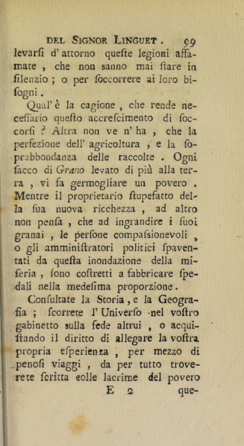 Jevarfi d’attorno quefte legioni affa- mate , che non sanno mai fìare in lìlenzio ; o per Ibccorrere ai loro bi- fogni. Qual’ è la cagione , che rende ne- ceffario quello accrefciraento di foc- corfi ? Altra non ve n’ ha , che la perfezione dell’ agricoltura / e la fb- prabbondanza delle raccolte . Ogni facco di Grano levato di più alia ter- ra , vi fa germogliare un povero , Mentre il proprietario fìupefatto del- I la fua nuova ricchezza , ad altro non penlà , che ad ingrandire i fuoi j granai , le perfone compafsionevoJi ^ o gli amminiftratori politici fpaven- tati da quella inondazione della mi- feria , lono coflretti a fabbricare fpe- dali nella medefima proporzione. Confultate la Storia, e la Geogra- fia ; fcorrece l’Univerfo -nel vollro gabinetto sulla fede altrui , o acqui- llando il diritto di allegare la vollra propria efperienza , per mezzo di ..penolì viaggi , da per tutto trove- rete fci'itta eolie lacrime del povero E a que-