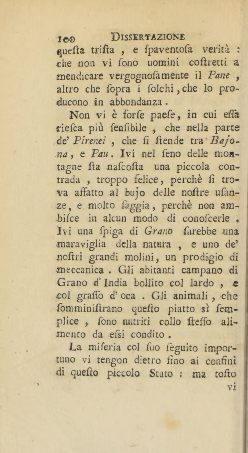 quefta trifìa , e fpaventofa verità : che non vi fono nomini coftretti a mendicare vergognofa mente il Pane , altro che fopra i folcili, che lo pro- ducono in abbondanza. Non vi è forfè paefe, in cui efià riefca più fenfibile , che nella parte Pirenei , che fi fiende Bajo- na, e Pau. Ivi nel feno delle mon- tagne fìa nafcofia una piccola con- trada , troppo felice, perchè fi tro- va affatto al bujo delle nofire ufim- ze, e molto faggia, perchè non am- bifce in alcun modo di conofcede . Ivi una fpiga di Grano fiirebbe -una maraviglia della natura , e uno de’ noftri grandi molini, un prodigio di meccanica . Gli abitanti campano di Grano d’India bollito col lardo , e col graflb d’ oca . Gli animali , che fbmminiftrano quello piatto sì fem- plice , fono nutriti collo fteflb ali- mento da efsi condito . La mi feria col fuo l'eguito impor- tuno vi tengon dietro fino ai confini di quello piccolo Stato ; ma collo VI