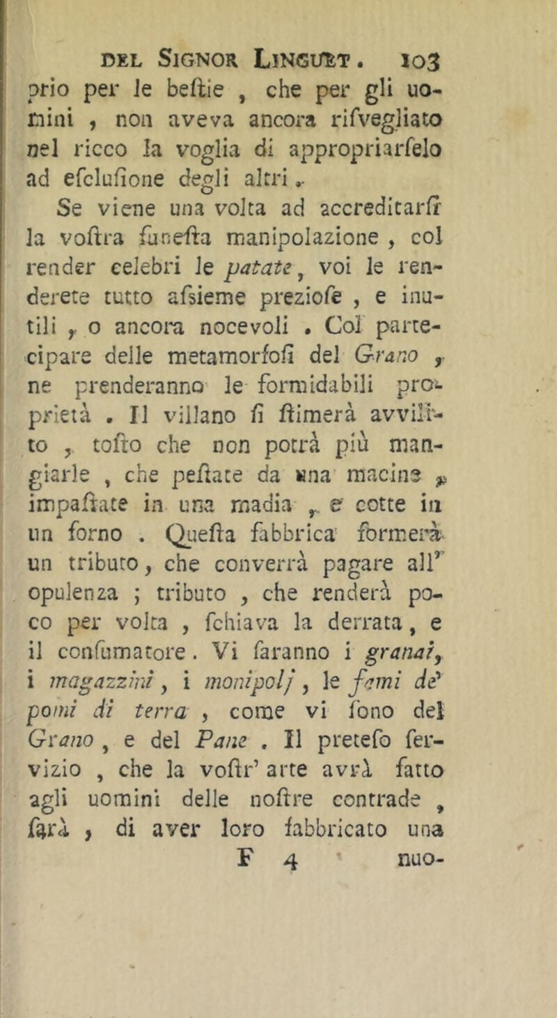 DEL Signor Lïngt/èt. io3 prio per Je beftie , che per gli uo- mini , non aveva ancora rifvegliato nel ricco la voglia di appropriarfelo ad efclufìone degli altri.. Se viene una volta ad accreditarfr la voftra llinefta manipolazione , col render celebri le patate^ voi le ren- derete tutto afsieme preziofe , e inu- tili y o ancora noce voli . Col parte- ! cipare delle raetamorfofi del Grano , ne prenderanno le formidabili pro;^ prieià , Il villano lì ftimerà avvili- to , tofto che non potrà più man- giarle , che peftate da wna macine ^ impaftate in una madia y, e cotte in nn forno . Quella fabbrica formerà un tributo, che converrà pagare alT opulenza ; tributo , che renderà po- co per volta , fchiava la derrata, e il con fu ma tore. Vi faranno i granar, i magazzini, i monìpolj, le fami de‘ pomi di terra , come vi fono del Grano , e del Pam . Il pretefo fer- vizio , che la vollr’ arte avrà fatto agli uomini delle noftre contrade , farà , di aver loro fabbricato una F 4 ’ nuo-